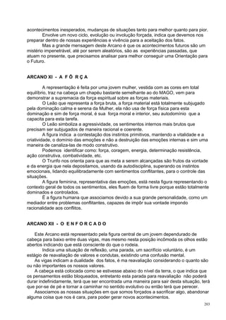 acontecimentos inesperados, mudanças de situações tanto para melhor quanto para pior.
        Envolve um novo ciclo, evolução ou involução forçada, indica que devemos nos
preparar dentro de nossas experiências e vivência para a aceitação dos fatos.
        Mas a grande mensagem deste Arcano é que os acontecimentos futuros são um
mistério impenetrável, até por serem aleatórios, são as experiências passadas, que
atuam no presente, que precisamos analisar para melhor conseguir uma Orientação para
o Futuro.


ARCANO XI - A F Ô R Ç A

         A representação é feita por uma jovem mulher, vestida com as cores em total
equilíbrio, traz na cabeça um chapéu bastante semelhante ao do MAGO, vem para
demonstrar a supremacia da força espiritual sobre as forças materiais.
         O Leão que representa a força bruta, a força material está totalmente subjugado
pela dominação calma e serena da Mulher, ela não usa de força física para esta
dominação e sim de força moral, é sua força moral e interior, seu autodomínio que a
capacita para esta tarefa.
         O Leão simboliza a agressividade, os sentimentos internos mais brutos que
precisam ser subjugados de maneira racional e coerente.
         A figura indica a contestação dos instintos primitivos, mantendo a vitalidade e a
criatividade, o domínio das emoções e não a destruição das emoções internas e sim uma
maneira de canaliza-las de modo construtivo.
         Podemos identificar como: força, coragem, energia, determinação resistência,
ação construtiva, combatividade, etc.
         O Trunfo nos orienta para que as meta a serem alcançadas são frutos da vontade
e da energia que nela depositamos, usando da autodisciplina, superando os instintos
emocionais, lidando equilibradamente com sentimentos conflitantes, para o controle das
situações.
         A figura feminina, representativa das emoções, está nesta figura representando o
contexto geral de todos os sentimentos, eles fluem de forma livre porque estão totalmente
dominados e controlados.
         Ë a figura humana que associamos devido a sua grande personalidade, como um
mediador entre problemas conflitantes, capazes de impôr sua vontade impondo
racionalidade aos conflitos.


ARCANO XII - O E N F O R C A D O

    Este Arcano está representado pela figura central de um jovem dependurado de
cabeça para baixo entre duas vigas, mas mesmo nesta posição incômoda os olhos estão
abertos indicando que está consciente do que o rodeia.
        Indica uma situação de reflexão, uma parada, um sacrifício voluntário, é um
estágio de reavaliação de valores e condutas, existindo uma confusão mental.
    As vigas indicam a dualidade dos fatos, é ma reavaliação considerando o quanto são
ou não importantes os nossos valores.
    A cabeça está colocada como se estivesse abaixo do nível da terra, o que indica que
os pensamentos estão bloqueados, entretanto esta parada para reavaliação não poderá
durar indefinidamente, terá que ser encontrada uma maneira para sair desta situação, terá
que por-se de pé e tornar a caminhar no sentido evolutivo ou então terá que perecer.
    Associamos as nossas situações em que somos forçados a sacrificar algo, abandonar
alguma coisa que nos é cara, para poder gerar novos acontecimentos.
                                                                                       203
 