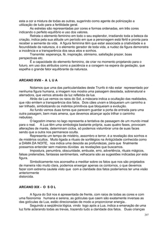 esta a cor a mistura de todas as outras, sugerindo como agente de polinização a
utilização de tudo para a fertilidade geral.
         As estrelas são representadas por cores e formas ordenadas, em três cores
indicando o perfeito equilíbrio e uso dos valores.
         Retrata o elemento feminino em todo o seu esplendor, irradiando toda a beleza da
criação, indica pela sua atitude um período em que a personagem está fértil e pronta para
receber a semente da vida. A figura feminina têm que estar associada a criatividade e a
fecundidade da natureza, é o elemento gerador de toda vida, a nudez da figura demonstra
a inocência e a transparência dos seus atos e sonhos.
         Transmite: esperança, fé, inspiração, otimismo, satisfação prazer, boas
perspectivas etc.
         É a capacidade do elemento feminino, de criar no momento projetando para o
futuro, em uso dos atributos como a paciência e a coragem na espera da gestação, que
espelha o grande fator equilibrante da natureza.


ARCANO XVIII - A L U A

         Notamos que uma das particularidades deste Trunfo é não estar representado por
nenhuma figura humana, a imagem nos mostra uma paisagem desolada, sobrenatural e
aterradora, que vemos através da luz refletida da lua.
         Atrás da Lua vemos os raios do Sol, a máscara indica a ocultação das realidades,
que não emitem a transparência dos fatos. Dois cães uivam e bloqueiam um caminho a
ser trilhado, simbolizando os instintos primitivos que bloqueiam a evolução.
         Ao fundo vemos duas torres que parecem guardar a porta de entrada para uma
outra paisagem, bem mais amena, que devemos alcançar após trilhar o caminho
nebuloso.
         O lagostim imerso no lago representa a tentativa de passagem de um mundo irreal
para o real. A Lua têm uma simbologia bastante própria, suas quatro fases, provocam
alterações de marés, determinam ciclos, só podemos vislumbrar uma de suas faces
sendo que a outra nos permanece oculta.
         Representa um tempo de mistério, assombro e terror, é a revelação dos sonhos e
de mistérios ocultos. Muito ligada a rituais de sortilégios na Antigüidade conhecida como
a DAMA DA NOITE, nos indica uma descida as profundezas, para que finalmente
possamos entender sem maiores dúvidas as revelações que buscamos.
         Impostura, penumbra, obscuridade, embuste, erro, advertência, rituais mágicos,
falsas pretensões, fantasias sentimentais, velhacaria são as sugestões indicadas por esta
figura.
         Simbolicamente nos aconselha a meditar sobre os fatos que nos são projetados
de maneira não muito clara, podemos enxergar apenas os contornos, o que devemos
fazer com extrema cautela visto que com a claridade dos fatos poderíamos ter uma visão
anteriormente
distorcida.


ARCANO XIX - O S O L

         A figura do Sol nos é apresentada de frente, com raios de todas as cores e com
uma fisionomia humana e serena, as gotículas que caem são exatamente inversas as
das gotículas da Lua, estão direcionadas de modo a proporcionar energia..
         Seguindo a seqüência lógica, vindo logo após a Lua, indica a emanação de uma
luz forte aclarando todas as trevas, trazendo tudo a claridade dos fatos. Duas crianças
                                                                                      207
 