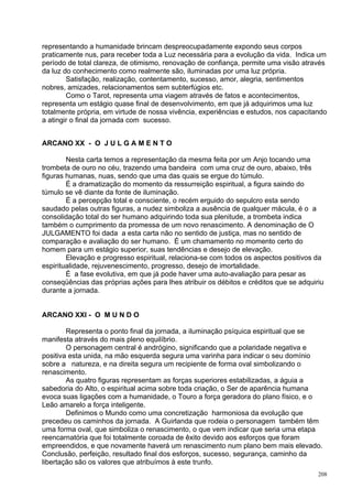 representando a humanidade brincam despreocupadamente expondo seus corpos
praticamente nus, para receber toda a Luz necessária para a evolução da vida. Indica um
período de total clareza, de otimismo, renovação de confiança, permite uma visão através
da luz do conhecimento como realmente são, iluminadas por uma luz própria.
        Satisfação, realização, contentamento, sucesso, amor, alegria, sentimentos
nobres, amizades, relacionamentos sem subterfúgios etc.
        Como o Tarot, representa uma viagem através de fatos e acontecimentos,
representa um estágio quase final de desenvolvimento, em que já adquirimos uma luz
totalmente própria, em virtude de nossa vivência, experiências e estudos, nos capacitando
a atingir o final da jornada com sucesso.


ARCANO XX - O J U L G A M E N T O

        Nesta carta temos a representação da mesma feita por um Anjo tocando uma
trombeta de ouro no céu, trazendo uma bandeira com uma cruz de ouro, abaixo, três
figuras humanas, nuas, sendo que uma das quais se ergue do túmulo.
        É a dramatização do momento da ressurreição espiritual, a figura saindo do
túmulo se vê diante da fonte de iluminação.
        É a percepção total e consciente, o recém erguido do sepulcro esta sendo
saudado pelas outras figuras, a nudez simboliza a ausência de qualquer mácula, é o a
consolidação total do ser humano adquirindo toda sua plenitude, a trombeta indica
também o cumprimento da promessa de um novo renascimento. A denominação de O
JULGAMENTO foi dada a esta carta não no sentido de justiça, mas no sentido de
comparação e avaliação do ser humano. É um chamamento no momento certo do
homem para um estágio superior, suas tendências e desejo de elevação.
        Elevação e progresso espiritual, relaciona-se com todos os aspectos positivos da
espiritualidade, rejuvenescimento, progresso, desejo de imortalidade.
        É a fase evolutiva, em que já pode haver uma auto-avaliação para pesar as
conseqüências das próprias ações para lhes atribuir os débitos e créditos que se adquiriu
durante a jornada.


ARCANO XXI - O M U N D O

        Representa o ponto final da jornada, a iluminação psíquica espiritual que se
manifesta através do mais pleno equilíbrio.
        O personagem central é andrógino, significando que a polaridade negativa e
positiva esta unida, na mão esquerda segura uma varinha para indicar o seu domínio
sobre a natureza, e na direita segura um recipiente de forma oval simbolizando o
renascimento.
        As quatro figuras representam as forças superiores estabilizadas, a águia a
sabedoria do Alto, o espiritual acima sobre toda criação, o Ser de aparência humana
evoca suas ligações com a humanidade, o Touro a força geradora do plano físico, e o
Leão amarelo a força inteligente.
        Definimos o Mundo como uma concretização harmoniosa da evolução que
precedeu os caminhos da jornada. A Guirlanda que rodeia o personagem também têm
uma forma oval, que simboliza o renascimento, o que vem indicar que seria uma etapa
reencarnatória que foi totalmente coroada de êxito devido aos esforços que foram
empreendidos, e que novamente haverá um renascimento num plano bem mais elevado.
Conclusão, perfeição, resultado final dos esforços, sucesso, segurança, caminho da
libertação são os valores que atribuímos à este trunfo.
                                                                                       208
 