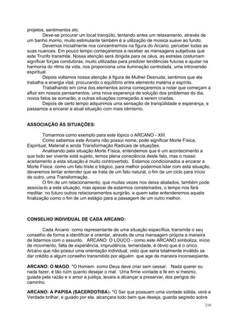 projetos, sentimentos etc.
         Deve-se procurar um local tranqüilo, tentando antes um relaxamento, através de
um banho morno, muito estimulante também é a utilização de música suave ao fundo.
         Devemos inicialmente nos concentrarmos na figura do Arcano, perceber todas as
suas nuances. Em pouco tempo começaremos a receber as mensagens subjetivas que
este Trunfo transmite. Nossa atenção será dirigida para os céus, as estrelas costumam
significar forças condutoras, muito utilizadas para predizer tendências futuras e ajudar na
harmonia do ritmo da vida, nos proporciona uma iluminação controlada, uma introversão
espiritual.
         Depois voltamos nossa atenção à figura de Mulher Desnuda, sentimos que ela
trabalha a energia vital, procurando o equilíbrio entre elemento matéria e espírito.
         Trabalhando em cima dos elementos acima começaremos a notar que começam a
afluir em nossos pensamentos, uma nova esperança de solução dos problemas do dia,
novos fatos se somarão, e outras situações começarão a serem criadas.
         Depois de certo tempo adquirimos uma sensação de tranqüilidade e esperança, e
passamos a encarar a atual situação com mais otimismo.


ASSOCIAÇÃO ÀS SITUAÇÕES:

        Tomarmos como exemplo para este tópico o ARCANO - XIII.
        Como sabemos este Arcano não possui nome, pode significar Morte Física,
Espiritual, Material e ainda Transformação Radicais de situações.
        Analisando pela situação Morte Física, entendemos que é um acontecimento a
que todo ser vivente está sujeito, temos plena consciência deste fato, mas o nosso
aceitamento a esta situação é muito controvertido. Estamos condicionados a encarar a
Morte Física como um fato triste e trágico, para melhor podermos lidar com esta situação,
deveremos tentar entender que se trata de um fato natural, o fim de um ciclo para início
de outro, uma Transformação.
        O fim de um relacionamento, que muitas vezes nos deixa abalados, também pode
associa-lo a esta situação, mas apesar de estarmos consternados, o tempo nos fará
meditar, no futuro outros relacionamentos surgirão, e quem sabe entenderemos aquela
finalização como o fim de um estágio para a passagem de um outro melhor.



CONSELHO INDIVIDUAL DE CADA ARCANO:

        Cada Arcano como representante de uma situação específica, transmite o seu
conselho de forma a identificar e orientar, através de uma mensagem própria a maneira
de lidarmos com o assunto. ARCANO: O LOUCO - como este ARCANO simboliza, início
de movimento, falta de experiência, imprudência, temeridade, é óbvio que é o único
Arcano que não possui uma orientação individual, visto que seria totalmente inválido se
dar crédito a algum conselho transmitido por alguém que age de maneira inconseqüente.

ARCANO: O MAGO: "O Homem como Deus deve criar sem cessar. Nada querer ou
nada fazer, é tão ruim quanto desejar o mal. Uma firme vontade e fé em si mesmo,
guiada pela razão e o amor a justiça, levara a alcançar a preservar, dos perigos do
caminho.

ARCANO: A PAPISA (SACERDOTISA)- "O Ser que possuem uma vontade sólida, verá a
Verdade brilhar, e guiado por ela, alcançara todo bem que deseja, guarda segredo sobre
                                                                                        210
 