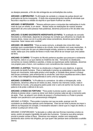 os desejos pessoais, a fim de não entrega-los as contradições dos outros.

ARCANO: A IMPERATRIZ -"A afirmação da verdade e o desejo de justiça devem ser
praticados de forma incessante. O êxito dos empreendimentos resulta da atividade que
fecunda o espírito e a retidão do espírito e que fazem frutificar as obras.

ARCANO: O IMPERADOR: - "Nossos esforços para a conquista das realizações é muito
mais do que um direito, é um dever. Muitas vezes as realizações de nossos anseios
dependem de uma outra pessoa mais poderosa, devemos procura-la a fim de obter seu
apoio.

ARCANO: O SUMO SACERDOTE-HIEROFANTE-(O PAPA): “A avaliação do conceito
felicidade ou infelicidade, depende do emprego da vontade que utilizamos na criação de
nossas obras, nossa voz só é ouvida pela nossa consciência, devemos para obter as
respostas fazer nessa auto-·análise”.

ARCANO: OS AMANTES: " Para os seres comuns, a atração dos vícios têm mais
prestígio que a austeridade da beleza e da virtude, tome cuidado com suas resoluções. A
indecisão é muito pior do que um determinação errada, avance ou retroceda, mas não
vacile, saiba que uma cadeia de flores é muito mais difícil de se romper que uma cadeia
de ferro.

ARCANO: O CARRO: "O Império do Mundo pertence aqueles que possuem a soberania
do Espírito, esta é a Luz que clareia os mistérios da vida. Vencendo os obstáculos ,
vencemos os nossos defeitos e paixões, e todas as esperanças serão realizada, devemos
nos projetar para o futuro, com audácia e com consciência dos nossos direitos.

ARCANO: A JUSTIÇA: "Dominar os obstáculos e chegarmos aos objetivos, é apenas
uma parte da tarefa humana. Para a realização é preciso se estabelecer o equilíbrio das
forças em movimento, toda ação produz uma reação, a Vontade deve prever o choque
das forcas contrárias, para ameniza-las ou anula-las, tudo futuro equilibra-se entre o Bem
e o Mal, toda inteligência desequilibrada é como uma luz apagada.

ARCANO: O EREMITA: " A Prudência é a armadura do sábio a introspecção .evita
dissabores, devemos utiliza-la em todos os atos, mesmo nas menores coisas, nada é
indiferente no mundo, uma pequena pedra pode virar o carro do senhor do mundo; se a
palavra é de prata o silêncio é de ouro.

ARCANO: A RODA DA FORTUNA: " Para poder é preciso querer, para querer com
eficácia é preciso obrar, e para se obrar com êxito é preciso calar-se até o momento justo
da ação. Para se adquirir com direito de possuir o Conhecimento e o Poder é preciso
desejar com paciência e com perseverança infatigável.

ARCANO: A FORÇA: :"Para poder é preciso crer que se pode, avançar com fé,
considerar os obstáculos apenas como fantasmas. Para se ser forte é preciso se impor o
silêncio as fraquezas do coração, é necessário estudar o dever que é a regra do direito, e
praticar a justiça por amos a ela.

ARCANO: O ENFORCADO: "a devoção e o afeto são leis Divinas inerentes a todos os
seres, porém só espere ingratidão da parte dos humanos. Conserve sua alma sempre
pronta a prestar contas à Deus. Devemos nos resignar, aceitar com resignação
perdoando atos contra nós dirigidos, por que quem não perdoar será condenado a solidão
eterna.

                                                                                        211
 