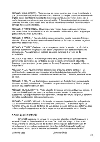 ARCANO: XIII-(A MORTE) - "Entenda que as coisas terrenas têm pouca durabilidade, e
que os mais altos valores são ceifados como as ervas do campo. A dissolução de nossos
órgãos físicos acontecerá mais rápido do que esperamos, não devemos temer pois a
morte é apenas o nascimento para uma outra vida. A liberação dos instintos materiais por
uma livre vontade, liberta nossa alma as leis do movimento Universal, representando o
começo de nossa imortalidade.

ARCANO: A TEMPERANÇA: “Devemos avaliar nossas forças, não para recriar ou
retroceder diante de nossas obras, e, sim para vencer os obstáculos, como a água que
gotejando fura a mais dura pedra”.

ARCANO: O DIABO: - “ Reavalie todos os seus conceitos, morais, materiais, físicos e
mentais. Para a evolução é necessários nos libertarmos de todos os valores negativos,
adquirindo sabedoria e força”.

ARCANO: A TORRE:"- Toda vez que somos postos testados através dos infortúnios,
devemos aceitar com resignação, pois este é um processo que será recompensado
eternamente. Não valorizar em excesso as coisas materiais, é revestir-se da
imortalidade.

ARCANO: A ESTRELA: "A esperança é irmã da fé, livre-se de suas paixões e erros,
compreenda os mistérios da verdadeira ciência e o conhecimento será adquirido.
Aconteça o que acontecer, jamais ignore as flores da Esperança, para poder colher os
frutos da Fé.

ARCANO: A LUA: "Quem afronta o desconhecido procura a própria perdição. Os
espíritos hostis, nos armam emboscadas., através de bajulações e adulações, eles
passaram arrastando-se sem comoverem-se de nossa ruína. Observar, escutar e saber
se calar.

ARCANO: O SOL: "O Luz dos Mistérios, representam um fluido terrível, colocado pela
Natureza ao serviço da vontade. Ela orienta os que sabem utiliza-la e fulmina os que
ignoram seu poder ou abusam dele.

ARCANO: O JULGAMENTO: "Toda situação é insegura por mais estável que pareça. O
crescimento do Espírito é a meta que se deve alcançar através de suas provas
sucessivas. Em algum momento que ignoramos, a Roda da Fortuna vai girar, e seremos
elevados ou rebaixados pelos acontecimentos.

ARCANO: O MUNDO: "O Império do Mundo, pertence ao Império da Luz, o Império da
Luz é o trono que Deus reserva a Vontade bem direcionada. A felicidade é para os
humanos o fruto da ciência do Bem e do Mal, porque Deus só permite que este fruto seja
colhido, a alguém dono de sua vontade, capaz de aproximar-se dele sem o desejar.


A Analogia dos Contrários

      O TAROT baseia-se no verso e no reverso das situações antagônicas como o
YANG E YUNG, na filosofia oriental, as duas COLUNAS em Magia , a Branca e a
Negra,O Claro e o Escuro, depois de divididos em onze pares determinamos os 11
caminhos numa breve observação destes caminhos antagônicos podemos ter um
entendimento muito rápido e bastante esclarecedor do simbolismo do TAROT.

Caminho Seco                                Caminho Úmido
                                                                                       212
 