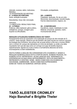 retenção, avareza, sábio, meticuloso,        Circulação, prodigalidade.
Metódico.
10) INTERVENÇÃO DO DESTINO
X – A RODA DA FORTUNA                        XIII – A MORTE
Sorte, ambição,invenções,                    Fatalidade, desilusão, fim de um ciclo,
                                             Renúncias, decomposição, transformação,
Descobertas, força vital, renovação
                                             final de relacionamento, negócio, etc
individual
11) OBJETIVOS, RESULTADO FINAL
XI – A FORÇA                                 XII – O ENFORCADO
Potência, idéia realizável, gênio prático,   Impotência, utopia, inabilidade no trato
Inteligência, energia, coragem para          Material, emocional, apóstolo, mártir,
Superar as dificuldades.                     Incompreensão alheia.


REDUÇÃO (UTILIZAÇÃO) NUMEROLÓGICA DO TAROT:
Primeiramente torna-se necessário uma explicação do porque da não inclusão do O
LOUCO nesta redução. Observe que ele também não está incluído em nenhum caminho
da Analogia dos Contrários, isto porque não se pode atribuir a Ele nem o número ZERO
nem o número 22, porque ele representa um inicio de atividade, ou então uma idéia
inquietante nem que ele seja como um coringa num jogo de baralho.Aparece
repentinamente, ligando-se a tudo e todos e normalmente alterando de forma
inconseqüente a ordem estabelecida.

DESTA FORMA A ANALISE IRA CONSIDERAR ATÉ O NUMERO 21 SENDO A
REDUÇÃO NUMEROLOGICA FEITA A PARTIR DESTE. NUMERO PESSOAL OU
NUMERO ATIVO: REPRESENTA AS INFLUENCIAS QUE HERDAMOS OU
EXPERIENCIAS ACUMULADAS ANTERIORMENTE. DATA DO NASCIMENTO -
REPRESENTA O DESTINO. NOME - MODO COMO NOS COLOCAMOS NA
SOCIEDADE. SOBRENOME - MODO COMO NOS EXPRESSAMOS
SOMA DE TODOS OS NUMEROS: SINTESE GERAL




                                             9
TARÔ ALEISTER CROWLEY
Hajo Banzhaf e Brigitte Theler
                                                                                        214
 