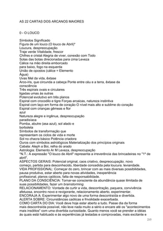 AS 22 CARTAS DOS ARCANOS MAIORES


0 - O LOUCO

Símbolos Significado
Figura de um louco (O louco de Abril)*
Loucura, despreocupação
Traje verde Vitalidade, frescor
Chifres e cristal Alegria de viver, conexão com Todo
Solas das botas direcionadas para cima Leveza
Cálice na mão direita emborcado
para baixo, fogo na esquerda
União de opostos (cálice = Elemento
Água)
Uvas Mel da vida, êxtase
Arco-íris, que circunda a cabeça Ponte entre céu e a terra, êxtase da
consciência
Três espirais ovais e circulares
ligadas umas às outras
Potencial evolutivo em três planos
Espiral com crocodilo e tigre Forças arcaicas, natureza instintiva
Espiral com laço em forma de coração O nível mais alto e sublime do coração
Espiral com crianças gêmeas e flor
azul
Natureza alegre e ingênua, despreocupação
paradisíaca
Pomba, abutre (asa azul), sol alado e
borboleta
Símbolos de transformação que
representam os ciclos de vida e morte
Sol no chacra básico Potência criadora
Ouros com símbolos astrológicos Materialização dos princípios originais
Cabala: Aleph a Boi, relha do arado
Astrologia: Elemento Ar M Leveza, despreocupação
*N.T.: A expressão "O louco de Abril" representa a irreverência das brincadeiras no "1º de
abril".
ASPECTOS GERAIS: Potencial original, caos criativo, despreocupação. novo
começo, partida para desconhecido, liberdade concedida pela loucura. leviandade.
VIDA PROFISSIONAL: Começar do zero, brincar com as mais diversas possibilidades,
pausa produtiva, estar aberto para novas atividades, inexperiência
profissional, planos caóticos, falta de responsabilidade.
PLANO DA CONSCIÊNCIA: Tornar-se consciente da abundância quase ilimitada de
suas possibilidades, fazer um brainstorming.
RELACIONAMENTO: Vontade de curtir a vida, descontração, paquera, convivência
afetuosa, encontro novo e revigorante, relacionamento aberto, experimentar.
ENCORAJA A: Experimentar algo novo de uma forma descontraída e divertida.
ALERTA SOBRE: Circunstâncias caóticas e frivolidade exacerbada.
COMO CARTA DO DIA: Você deve hoje estar aberto a tudo. Passe dia da forma
mais descontraída possível, não leve nada muito a sério e encare até os "acontecimentos
mais insólitos" com uma divertida curiosidade. Quanto menos você se prender a idéias
às quais está habituado e às experiências já testadas e comprovadas, mais excitante e
                                                                                       215
 