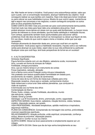dia. Não hesite em tomar a iniciativa. Você possui uma autoconfiança salutar, sabe que
quer e pode, com a concentração necessária, alcançar habilmente seu objetivo. Você
conseguirá realizar as suas tarefas com maestria. Hoje é dia ideal para tomar iniciativas
ou para colocar as suas habilidades à prova. Mostre do que você é capaz, mantenha-se
ágil e seguro nas conversas e nos negócios, e assim conseguirá conquistar os outros
para os seus propósitos facilmente.
COMO CARTA DO ANO: Este ano promete ser para você extremamente bemsucedido.
Você tem tudo nas mãos para fazer dele uma verdadeira obra-prima. Você
poderá alcançar novos ápices em áreas com as quais está familiarizado, ou buscar novos
pontos de interesse ou novas atividades, que lhe trarão satisfação e realização futuras.
Com certeza, aparecerão também boas oportunidades para solucionar velhos
problemas.Você não deve de jeito nenhum se menosprezar ou deixar que façam de tolo.
Em vez disso, mostre do que você é capaz e tome a iniciativa, onde quer que seja
necessário.
Participe ativamente do desenrolar deste ano, prove que você tem um espírito
empreendedor. Você possui agora a habilidade necessária, impulso certo e as melhores
cartas para alcançar as suas metas, sejam elas na sua vida profissional ou particular.
Qualquer coisa que você faça, terá boas perspectivas de tornar-se um sucesso!


II - A ALTA SACERDOTISA
Símbolos Significado
Figura feminina coberta com um véu Mistério, sabedoria oculta, inconsciente
Arco, curvado em forma de trompas de Falópio
Fertilidade, energia procriadora
Arco, que ao mesmo tempo é um instrumento de cordas
Força inspiradora, sedução, aliciação
Arco e flecha como arma Proteção contra intrusos indesejáveis
Véu prateado com textura quadriculada Feminilidade em estado puro,
encobrimento do mistério, padrão de sentimentos
Coroa de raios de luz em forma de meias-luas voltadas para cima
Disposição receptiva, chave para a verdade, conhecimento intuitivo
Sete meias-luas e coroa lunar Sete esferas planetárias, que conduzem à
visão do supremo
A lemniscata (oo) na frente dos olhos
Contemplação do Eterno
Flores, frutos, cristais, camelo Fertilidade, abundância, mundo
das estruturas, matéria
Cabala: Gimel g Camelo
Astrologia: Lua W Inconsciente, ânimo, premonição, sonho, sagacidade
ASPECTOS GERAIS: Guia interior, sabedoria, intuição feminina, visões, fantasia,
mistério, disposição passiva, ser guiado.
VIDA PROFISSIONAL: Atividades terapêuticas, aptidão mediúnica e inspiradora,
segurança instintiva.
PLANO DA CONSCIÊNCIA: Compreensão da mensagem dos sonhos, profundidade,
vivenciar experiências espirituais.
RELACIONAMENTO: Atração profunda, união espiritual, compreensão, confiança
mútua, deixar-se encontrar, disposição passiva.
ENCORAJA A: Confiar na sua voz interior.
ALERTA SOBRE: Deixar-se levar passivamente e simplesmente esperar por um
milagre.
COMO CARTA DO DIA: Deixe que dia de hoje venha tranqüilamente ao seu
                                                                                      217
 