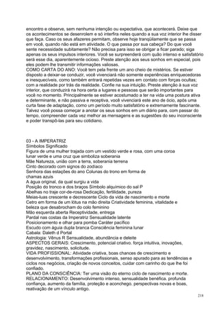 encontro e observe, sem nenhuma intenção ou expectativa, que acontecerá. Deixe que
os acontecimentos se desenrolem e só interfira neles quando a sua voz interior lhe disser
que faça. Caso os seus afazeres permitam, observe hoje tranqüilamente que se passa
em você, quando não está em atividade. O que passa por sua cabeça? Do que você
sente necessidade subitamente? Não precisa para isso se obrigar a ficar parado; siga
apenas os seus impulsos interiores. Você se surpreenderá com quão intenso e satisfatório
será esse dia, aparentemente ocioso. Preste atenção aos seus sonhos em especial, pois
eles podem lhe transmitir informações valiosas.
COMO CARTA DO ANO: Você tem pela frente um ano cheio de mistérios. Se estiver
disposto a deixar-se conduzir, você vivenciará não somente experiências enriquecedoras
e inesquecíveis, como também entrará repetidas vezes em contato com forças ocultas;
com a realidade por trás da realidade. Confie na sua intuição. Preste atenção à sua voz
interior, que conduzirá na hora certa a lugares e pessoas que serão importantes para
você no momento. Principalmente se estiver acostumado a ter na vida uma postura ativa
e determinante, e não passiva e receptiva, você vivenciará este ano de ócio, após uma
curta fase de adaptação, como um período muito satisfatório e extremamente fascinante.
Talvez você possa começar a anotar os seus sonhos em um diário para, com passar do
tempo, compreender cada vez melhor as mensagens e as sugestões do seu inconsciente
e poder transpô-las para seu cotidiano.



03 - A IMPERATRIZ
Símbolos Significado
Figura de uma mulher trajada com um vestido verde e rosa, com uma coroa
lunar verde e uma cruz que simboliza soberania
Mãe Natureza, união com a terra, soberania terrena
Cinto decorado com signos do zodíaco
Senhora das estações do ano Colunas do trono em forma de
chamas azuis
A água original, da qual surgiu a vida
Posição do tronco e dos braços Símbolo alquímico do sal P
Abelhas no traje cor-de-rosa Dedicação, fertilidade, pureza
Meias-luas crescente e decrescente Ciclo da vida de nascimento e morte
Cetro em forma de um lótus na mão direita Criatividade feminina, vitalidade e
beleza que desabrocham do colo feminino
Mão esquerda aberta Receptividade, entrega
Pardal nas costas da Imperatriz Sensualidade latente
Posicionamento e olhar para pomba Caráter pacífico
Escudo com águia dupla branca Consciência feminina lunar
Cabala: Daleth d Portal
Astrologia: Vênus R Sensualidade, abundância e deleite
ASPECTOS GERAIS: Crescimento, potencial criativo. força intuitiva, inovações,
gravidez, nascimento, solicitude.
VIDA PROFISSIONAL: Atividade criativa, boas chances de crescimento e
desenvolvimento, transformações profissionais, senso apurado para as tendências e
ciclos nos negócios, criação de novos conceitos, cuidar com carinho do que lhe foi
confiado.
PLANO DA CONSCIÊNCIA: Ter uma visão do eterno ciclo de nascimento e morte.
RELACIONAMENTO: Desenvolvimento intenso, sensualidade benéfica. profunda
confiança, aumento da família, proteção e aconchego. perspectivas novas e boas,
reativação de um vínculo antigo.
                                                                                      218
 