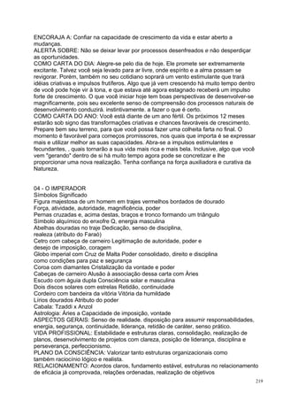 ENCORAJA A: Confiar na capacidade de crescimento da vida e estar aberto a
mudanças.
ALERTA SOBRE: Não se deixar levar por processos desenfreados e não desperdiçar
as oportunidades.
COMO CARTA DO DIA: Alegre-se pelo dia de hoje. Ele promete ser extremamente
excitante. Talvez você seja levado para ar livre, onde espírito e a alma possam se
revigorar. Porém, também no seu cotidiano soprará um vento estimulante que trará
idéias criativas e impulsos frutíferos. Algo que já vem crescendo há muito tempo dentro
de você pode hoje vir à tona, e que estava até agora estagnado receberá um impulso
forte de crescimento. O que você iniciar hoje tem boas perspectivas de desenvolver-se
magnificamente, pois seu excelente senso de compreensão dos processos naturais de
desenvolvimento conduzirá. instintivamente. a fazer o que é certo.
COMO CARTA DO ANO: Você está diante de um ano fértil. Os próximos 12 meses
estarão sob signo das transformações criativas e chances favoráveis de crescimento.
Prepare bem seu terreno, para que você possa fazer uma colheita farta no final. O
momento é favorável para começos promissores, nos quais que importa é se expressar
mais e utilizar melhor as suas capacidades. Abra-se a impulsos estimulantes e
fecundantes, , quais tornarão a sua vida mais rica e mais bela. Inclusive, algo que você
vem "gerando" dentro de si há muito tempo agora pode se concretizar e lhe
proporcionar uma nova realização. Tenha confiança na força auxiliadora e curativa da
Natureza.


04 - O IMPERADOR
Símbolos Significado
Figura majestosa de um homem em trajes vermelhos bordados de dourado
Força, atividade, autoridade, magnificência, poder
Pernas cruzadas e, acima destas, braços e tronco formando um triângulo
Símbolo alquímico do enxofre Q, energia masculina
Abelhas douradas no traje Dedicação, senso de disciplina,
realeza (atributo do Faraó)
Cetro com cabeça de carneiro Legitimação de autoridade, poder e
desejo de imposição, coragem
Globo imperial com Cruz de Malta Poder consolidado, direito e disciplina
como condições para paz e segurança
Coroa com diamantes Cristalização da vontade e poder
Cabeças de carneiro Alusão à associação dessa carta com Áries
Escudo com águia dupla Consciência solar e masculina
Dois discos solares com estrelas Retidão, continuidade
Cordeiro com bandeira da vitória Vitória da humildade
Lírios dourados Atributo do poder
Cabala: Tzaddi x Anzol
Astrologia: Áries a Capacidade de imposição, vontade
ASPECTOS GERAIS: Senso de realidade. disposição para assumir responsabilidades,
energia, segurança, continuidade, liderança, retidão de caráter, senso prático.
VIDA PROFISSIONAL: Estabilidade e estruturas claras, consolidação, realização de
planos, desenvolvimento de projetos com clareza, posição de liderança, disciplina e
perseverança, perfeccionismo.
PLANO DA CONSCIÊNCIA: Valorizar tanto estruturas organizacionais como
também raciocínio lógico e realista.
RELACIONAMENTO: Acordos claros, fundamento estável, estruturas no relacionamento
de eficácia já comprovada, relações ordenadas, realização de objetivos
                                                                                           219
 