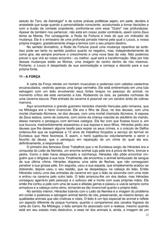 estudo do Taro, da Astrologia* e de outras práicas proféticas sejam, em parte, devidos à
ansiedade que surge quando a personalidade consciente, acostumada a tomar decisões e
com a ilusão da vontade onipotente, confronta-se com esse "Outro" nas profundezas.
Apesar de também nos pertencer, não está em nosso poder controlá-lo, assim como Zeus
temia as Moiras. Por conseguinte, a Roda da Fortuna é mais do que um indicador de
mudança. Ela é o emissário de uma profunda jornada interna pela qual o Louco, a nossa
própria imagem, gradativamente chega a termos com o seu próprio destino.
     No sentido divinatório, a Roda da Fortuna prevê uma mudança repentina da sorte.
Isso pode ser tanto no sentido positivo quanto no negativo, mas, independentemente de
como gira, ela sempre promove o crescimento e uma nova fase da vida. Não podemos
prever o que virá ao nosso encontro - ou melhor, qual será a transformação. Mas por trás
dessas mudanças estão as Moiras, uma imagem do centro dentro de nós mesmos.
Portanto, o Louco é despertado de sua acomodação e começa a descida para a sua
própria fonte.

11 - A FORÇA

      A carta da Força retrata um homem musculoso e poderoso com cabelos castanhos
encaracolados, vestindo apenas uma tanga vermelha. Ele está embrenhado em uma luta
selvagem com um leão envolvendo seus fortes braços no pescoço do animal; no
momento crítico ele está vencendo a luta. Rodeando os dois, as paredes rochosas de
uma caverna escura. Pela entrada da caverna é possível ver um cenário árido de colinas
marrons.
      Aqui encontramos o grande guerreiro heracles chamdo Hercules pelo romanos, que
na Mitologia era o heroi invencivel. Ele era o filho de Zeus, rei dos deuses, com uma
mortal chamada Alcmena, rei dos deuses, com uma mortal chamada Alcmena. A esposa
de Zeus estava, como de costume, com ciúme da criança nascida do adultério do marido,
dessa maneira o perseguiu com terríveis castigos. Ela fez com que ficasse louco e, em
sua loucura, inadvertidamente assassinou a sua esposa e seus filhos. Héracles pediu aos
deuses que lhe dessem alguma tarefa para expiar os seus crimes, e o oráculo de Delfos
ordenou-lhe que se sujeitasse a 12 anos de trabalhos forçados a serviço do terrível rei
Euristeus que Hera favorecia. E assim, o herói sujeitou-se voluntariamente a servir o
favorito da deusa, que o perseguiu em reparação de um crime do qual ela era,
definitivamente, a responsável.
      O primeiro dos famosos Doze Trabalhos que o rei Euristeus exigiu de Héracles era a
conquista do Leão da Neméia, um enorme animal cuja pele era à prova de ferro, bronze e
pedra. Como o leão havia despovoado a vizinhança, Héracles não pôde encontrar nin-
guém que o dirigisse à sua toca. Finalmente, ele encontrou o animal lambuzado de sangue
de sua última vítima. Héracles disparou uma série de flechas, que não conseguiam
penetrar a sua grossa pele. Em seguida, usou a sua espada, que simplesmente acabou se
dobrando; depois usou o seu bastão, que se despedaçou na cabeça do leão. Então
Héracles cobriu uma das entradas da caverna em que o leão se escondia com uma rede
e entrou na caverna pelo outro lado. O leão arrancou-lhe um dos dedos, mas Héracles
conseguiu agarrá-lo pelo pescoço e o sufocou até a morte com suas próprias mãos. Ele
então lhe cortou a pele com uma de suas e afiadas garras e passou a usá-la sempre como
armadura e a cabeça como elmo, tornando-se tão invencível quanto o próprio leão.
      No sentido interior, Héracles lutando com o Leão da Neméia é a imagem do problema
em conter o poderoso e selvagem animal dentro de nós, preservando, ao mesmo tempo, as
qualidades animais que são criativas e vitais. O leão é um tipo especial de animal e reflete
um aspecto diferente da psique humana, quando o comparamos aos cavalos fogosos da
carta do Carro. Na Mitologia, o leão sempre foi associado com a realeza, mesmo quando
está em seu estado mais destrutivo, e esse rei dos animais é, ainda, a imagem de um
                                                                                          22
 