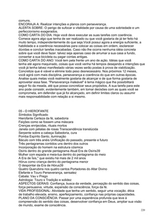 comuns.
ENCORAJA A: Realizar intenções e planos com perseverança.
ALERTA SOBRE: O perigo de sufocar a vitalidade por causa de uma sobriedade e um
perfeccionismo exagerados.
COMO CARTA DO DIA: Hoje você deve executar as suas tarefas com coerência.
Comece agora algo que tenha de ser realizado ou que você gostaria de já ter feito há
muito tempo, independentemente do que seja.Você possui agora a energia suficiente, a
habilidade e a coerência necessárias para colocar as coisas em ordem, esclarecer
dúvidas e concluir tarefas inacabadas. Caso não lhe ocorra nenhuma idéia concreta
sobre que você deve fazer. talvez seja apenas caso de arrumar a sua casa a fundo,
consertar a sua bicicleta ou pagar contas antigas.
COMO CARTA DO ANO: Você tem pela frente um ano de ação. Idéias que você
tenha até agora maquinado, coisas que você venha há tempos desejando e intenções que
você já tenha talvez manifestado várias vezes serão postas à prova de viabilização.
Concretize que é viável e elimine todo peso desnecessário. Nos próximos 12 meses,
você agirá com mais disciplina, perseverança e coerência do que em outras épocas.
Analise quais metas você realmente gostaria de alcançar e de que forma gostaria de
aproveitar essa fase. "Perseverança maleável" é lema mágico que lhe possibilitará
seguir fio da meada, até que possa concretizar seus propósitos. A sua tarefa para este
ano pode consistir, evidentemente também, em tomar decisões com as quais você se
comprometa, em defender que já foi alcançado, em definir limites claros ou assumir
mais responsabilidade com relação a si mesmo.



05 - O HIEROFANTE
Símbolos Significado
Hierofante Certeza da fé, sabedoria
Feições como se fossem uma máscara
Crenças enrijecidas, rituais mortos
Janela com pétalas de rosas Transcendência translúcida
Serpente sobre a cabeça Sabedoria, cura
Pomba Espírito Santo, iluminação
Báculo com três anéis Unificação do passado, presente e futuro
Três pentagramas contidos uns dentro dos outros
Incorporação do homem na estrutura cósmica
Osíris dentro do grande pentagrama Atual Era de Osíris39
Mulher com espada e meia-lua dentro do pentagrama do meio
A Era de Ísis," que existiu há mais de 2 mil anos
Hórus como criança dentro do pentagrama menor
O despontar da Era de Hórus39
Quatro Querubins nos quatro cantos Portadores do Altar Divino
Elefante e Touro Perseverança, sensatez
Cabala: Vau v Prego
Astrologia: Touro s Tradição e solidez
ASPECTOS GERAIS: Confiança, busca da verdade, percepção do sentido das coisas,
força persuasiva, virtude, expansão da consciência, força da fé.
VIDA PROFISSIONAL: Atividade que tenha um sentido, seguir uma vocação. ética
de trabalho elevada, ensino, aperfeiçoamento, confiança nas próprias capacidades.
PLANO DA CONSCIÊNCIA: Passar por uma experiência profunda que leve à
compreensão do sentido das coisas, desenvolver confiança em Deus, ampliar sua visão
de mundo, exame de consciência.
                                                                                   220
 