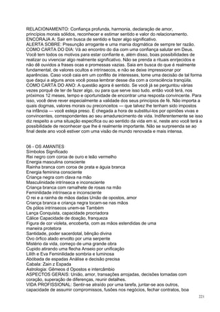RELACIONAMENTO: Confiança profunda, harmonia, declaração de amor,
princípios morais sólidos, reconhecer e estimar sentido e valor do relacionamento.
ENCORAJA A: Sair em busca de sentido e fazer algo significativo.
ALERTA SOBRE: Presunção arrogante e uma mania dogmática de sempre ter razão.
COMO CARTA DO DIA: Vá ao encontro do dia com uma confiança salutar em Deus.
Você tem todos os motivos para estar confiante e, além disso, boas possibilidades de
realizar ou vivenciar algo realmente significativo. Não se prenda a rituais enrijecidos e
não dê ouvidos a frases ocas e promessas vazias. Saia em busca do que é realmente
fundamental, de valores ocultos e intrínsecos, e não se deixe impressionar por
aparências. Caso você caia em um conflito de interesses, tome uma decisão de tal forma
que daqui a alguns anos você possa lembrar desse dia com a consciência tranqüila.
COMO CARTA DO ANO: A questão agora é sentido. Se você já se perguntou várias
vezes porquê de ter de fazer algo, ou para que serve isso tudo. então você terá, nos
próximos 12 meses, tempo e oportunidade de encontrar uma resposta convincente. Para
isso, você deve rever especialmente a validade dos seus princípios de fé. Não importa a
quais dogmas, valores morais ou preconceitos — que talvez lhe tenham sido impostos
na infância — você esteja preso. É chegada a hora de substituí-los por opiniões vivas e
convincentes, correspondentes ao seu amadurecimento de vida. Indiferentemente se isso
diz respeito a uma situação específica ou ao sentido da vida em si, neste ano você terá a
possibilidade de reconhecer que lhe é realmente importante. Não se surpreenda se ao
final deste ano você estiver com uma visão de mundo renovada e mais intensa.


06 - OS AMANTES
Símbolos Significado
Rei negro com coroa de ouro e leão vermelho
Energia masculina consciente
Rainha branca com coroa de prata e águia branca
Energia feminina consciente
Criança negra com clava na mão
Masculinidade intrínseca e inconsciente
Criança branca com ramalhete de rosas na mão
Feminilidade intrínseca e inconsciente
O rei e a rainha de mãos dadas União de opostos, amor
Criança branca e criança negra tocam-se nas mãos
Os pólos intrínsecos unem-se Também
Lança Conquista, capacidade procriadora
Cálice Capacidade de doação, franqueza
Figura de cor violeta, encoberta, com as mãos estendidas de uma
maneira protetora
Santidade, poder sacerdotal, bênção divina
Ovo órfico alado envolto por uma serpente
Mistério da vida, começo de uma grande obra
Cupido atirando uma flecha Anseio por unificação
Lilith e Eva Feminilidade sombria e luminosa
Abóbada de espadas Análise e decisão precisa
Cabala: Zain z Espada
Astrologia: Gêmeos d Opostos e intercâmbio
ASPECTOS GERAIS: União, amor, transações arrojadas, decisões tomadas com
coração, superação de diferenças, reunir detalhes.
VIDA PROFISSIONAL: Sentir-se atraído por uma tarefa, juntar-se aos outros,
capacidade de assumir compromissos, fusões nos negócios, fechar contratos, boa
                                                                                       221
 