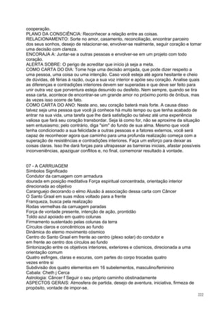 cooperação.
PLANO DA CONSCIÊNCIA: Reconhecer a relação entre as coisas.
RELACIONAMENTO: Sorte no amor, casamento, reconciliação, encontrar parceiro
dos seus sonhos, desejo de relacionar-se, envolver-se realmente, seguir coração e tomar
uma decisão com clareza.
ENCORAJA A: Juntar-se a outras pessoas e envolver-se em um projeto com todo
coração.
ALERTA SOBRE: O perigo de acreditar que início já seja a meta.
COMO CARTA DO DIA: Tome hoje uma decisão arrojada, que pode dizer respeito a
uma pessoa, uma coisa ou uma intenção. Caso você esteja até agora hesitante e cheio
de dúvidas, dê férias à razão, ouça a sua voz interior e apóie seu coração. Analise quais
as diferenças e contradições interiores devem ser superadas e que deve ser feito para
unir outra vez que porventura esteja desunido ou desfeito. Nem sempre, quando se tira
essa carta, acontece de encontrar-se um grande amor no próximo ponto de ônibus, mas
às vezes isso ocorre de fato.
COMO CARTA DO ANO: Neste ano, seu coração baterá mais forte. A causa disso
talvez seja uma pessoa que você já conhece há muito tempo ou que tenha acabado de
entrar na sua vida, uma tarefa que lhe dará satisfação ou talvez até uma experiência
valiosa que fará seu coração transbordar. Seja lá como for, não se aproxime da situação
sem entusiasmo; pelo contrário, diga "sim" do fundo de sua alma. Mesmo que você
tenha condicionado a sua felicidade a outras pessoas e a fatores externos, você será
capaz de reconhecer agora que caminho para uma profunda realização começa com a
superação de resistências e contradições interiores. Faça um esforço para deixar as
coisas claras. Isso lhe dará forças para ultrapassar as barreiras iniciais, afastar possíveis
inconveniências, apaziguar conflitos e, no final, comemorar resultado à vontade.


07 - A CARRUAGEM
Símbolos Significado
Condutor da carruagem com armadura
dourada em posição meditativa Força espiritual concentrada, orientação interior
direcionada ao objetivo
Caranguejo decorando o elmo Alusão à associação dessa carta com Câncer
O Santo Graal em suas mãos voltado para a frente
Franqueza, busca pela realização
Rodas vermelhas da carruagem paradas
Força de vontade presente, intenção de ação, prontidão
Toldo azul apoiado em quatro colunas
Firmamento sustentado pelas colunas da terra
Círculos claros e concêntricos ao fundo
Dinâmica do eterno movimento cósmico
Centro do Santo Graal em frente ao centro (plexo solar) do condutor e
em frente ao centro dos círculos ao fundo
Sintonização entre os objetivos interiores, exteriores e cósmicos, direcionada a uma
orientação comum
Quatro esfinges, claras e escuras, com partes do corpo trocadas quatro
vezes entre si
Subdivisão dos quatro elementos em 16 subelementos, masculino/feminino
Cabala: Cheth j Cerca
Astrologia: Câncer f Seguir o seu próprio caminho obstinadamente
ASPECTOS GERAIS: Atmosfera de partida, desejo de aventura, iniciativa, firmeza de
propósito, vontade de impor-se.
                                                                                           222
 