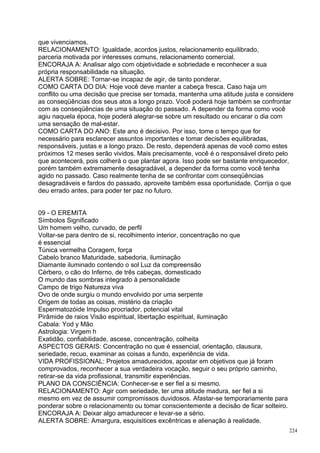 que vivenciamos.
RELACIONAMENTO: Igualdade, acordos justos, relacionamento equilibrado,
parceria motivada por interesses comuns, relacionamento comercial.
ENCORAJA A: Analisar algo com objetividade e sobriedade e reconhecer a sua
própria responsabilidade na situação.
ALERTA SOBRE: Tornar-se incapaz de agir, de tanto ponderar.
COMO CARTA DO DIA: Hoje você deve manter a cabeça fresca. Caso haja um
conflito ou uma decisão que precise ser tomada, mantenha uma atitude justa e considere
as conseqüências dos seus atos a longo prazo. Você poderá hoje também se confrontar
com as conseqüências de uma situação do passado. A depender da forma como você
agiu naquela época, hoje poderá alegrar-se sobre um resultado ou encarar o dia com
uma sensação de mal-estar.
COMO CARTA DO ANO: Este ano é decisivo. Por isso, tome o tempo que for
necessário para esclarecer assuntos importantes e tomar decisões equilibradas,
responsáveis, justas e a longo prazo. De resto, dependerá apenas de você como estes
próximos 12 meses serão vividos. Mais precisamente, você é o responsável direto pelo
que acontecerá, pois colherá o que plantar agora. Isso pode ser bastante enriquecedor,
porém também extremamente desagradável, a depender da forma como você tenha
agido no passado. Caso realmente tenha de se confrontar com conseqüências
desagradáveis e fardos do passado, aproveite também essa oportunidade. Corrija o que
deu errado antes, para poder ter paz no futuro.


09 - O EREMITA
Símbolos Significado
Um homem velho, curvado, de perfil
Voltar-se para dentro de si, recolhimento interior, concentração no que
é essencial
Túnica vermelha Coragem, força
Cabelo branco Maturidade, sabedoria, iluminação
Diamante iluminado contendo o sol Luz da compreensão
Cérbero, o cão do Inferno, de três cabeças, domesticado
O mundo das sombras integrado à personalidade
Campo de trigo Natureza viva
Ovo de onde surgiu o mundo envolvido por uma serpente
Origem de todas as coisas, mistério da criação
Espermatozóide Impulso procriador, potencial vital
Pirâmide de raios Visão espiritual, libertação espiritual, iluminação
Cabala: Yod y Mão
Astrologia: Virgem h
Exatidão, confiabilidade, ascese, concentração, colheita
ASPECTOS GERAIS: Concentração no que é essencial, orientação, clausura,
seriedade, recuo, examinar as coisas a fundo, experiência de vida.
VIDA PROFISSIONAL: Projetos amadurecidos, apostar em objetivos que já foram
comprovados, reconhecer a sua verdadeira vocação, seguir o seu próprio caminho,
retirar-se da vida profissional, transmitir experiências.
PLANO DA CONSCIÊNCIA: Conhecer-se e ser fiel a si mesmo.
RELACIONAMENTO: Agir com seriedade, ter uma atitude madura, ser fiel a si
mesmo em vez de assumir compromissos duvidosos. Afastar-se temporariamente para
ponderar sobre o relacionamento ou tomar conscientemente a decisão de ficar solteiro.
ENCORAJA A: Deixar algo amadurecer e levar-se a sério.
ALERTA SOBRE: Amargura, esquisitices excêntricas e alienação à realidade.
                                                                                        224
 