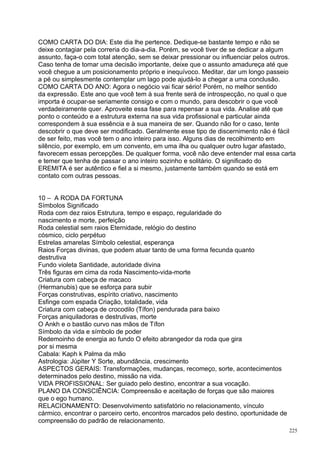 COMO CARTA DO DIA: Este dia lhe pertence. Dedique-se bastante tempo e não se
deixe contagiar pela correria do dia-a-dia. Porém, se você tiver de se dedicar a algum
assunto, faça-o com total atenção, sem se deixar pressionar ou influenciar pelos outros.
Caso tenha de tomar uma decisão importante, deixe que o assunto amadureça até que
você chegue a um posicionamento próprio e inequívoco. Meditar, dar um longo passeio
a pé ou simplesmente contemplar um lago pode ajudá-lo a chegar a uma conclusão.
COMO CARTA DO ANO: Agora o negócio vai ficar sério! Porém, no melhor sentido
da expressão. Este ano que você tem à sua frente será de introspecção, no qual o que
importa é ocupar-se seriamente consigo e com o mundo, para descobrir o que você
verdadeiramente quer. Aproveite essa fase para repensar a sua vida. Analise até que
ponto o conteúdo e a estrutura externa na sua vida profissional e particular ainda
correspondem à sua essência e à sua maneira de ser. Quando não for o caso, tente
descobrir o que deve ser modificado. Geralmente esse tipo de discernimento não é fácil
de ser feito, mas você tem o ano inteiro para isso. Alguns dias de recolhimento em
silêncio, por exemplo, em um convento, em uma ilha ou qualquer outro lugar afastado,
favorecem essas percepções. De qualquer forma, você não deve entender mal essa carta
e temer que tenha de passar o ano inteiro sozinho e solitário. O significado do
EREMITA é ser autêntico e fiel a si mesmo, justamente também quando se está em
contato com outras pessoas.


10 – A RODA DA FORTUNA
Símbolos Significado
Roda com dez raios Estrutura, tempo e espaço, regularidade do
nascimento e morte, perfeição
Roda celestial sem raios Eternidade, relógio do destino
cósmico, ciclo perpétuo
Estrelas amarelas Símbolo celestial, esperança
Raios Forças divinas, que podem atuar tanto de uma forma fecunda quanto
destrutiva
Fundo violeta Santidade, autoridade divina
Três figuras em cima da roda Nascimento-vida-morte
Criatura com cabeça de macaco
(Hermanubis) que se esforça para subir
Forças construtivas, espírito criativo, nascimento
Esfinge com espada Criação, totalidade, vida
Criatura com cabeça de crocodilo (Tífon) pendurada para baixo
Forças aniquiladoras e destrutivas, morte
O Ankh e o bastão curvo nas mãos de Tífon
Símbolo da vida e símbolo de poder
Redemoinho de energia ao fundo O efeito abrangedor da roda que gira
por si mesma
Cabala: Kaph k Palma da mão
Astrologia: Júpiter Y Sorte, abundância, crescimento
ASPECTOS GERAIS: Transformações, mudanças, recomeço, sorte, acontecimentos
determinados pelo destino, missão na vida.
VIDA PROFISSIONAL: Ser guiado pelo destino, encontrar a sua vocação.
PLANO DA CONSCIÊNCIA: Compreensão e aceitação de forças que são maiores
que o ego humano.
RELACIONAMENTO: Desenvolvimento satisfatório no relacionamento, vínculo
cármico, encontrar o parceiro certo, encontros marcados pelo destino, oportunidade de
compreensão do padrão de relacionamento.
                                                                                        225
 