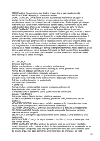 ENCORAJA A: Reconhecer o seu destino e fazer dele a sua missão de vida.
ALERTA SOBRE: Resignação fatalista ao destino.
COMO CARTA DO DIA: Existem dias nos quais temos de enfrentar situações e
tarefas inevitáveis. Se você hoje tiver a impressão de que determinadas coisas
simplesmente tomam um rumo próprio, não lute contra isso. Parta do princípio de que
tudo tem a sua razão de ser, mesmo que o sentido esteja, no momento, oculto para
você. Existem boas chances de tudo isso se revelar um caso de sorte no futuro.
COMO CARTA DO ANO: Este ano trará sorte. O "x do problema" é que nem
sempre compreendemos imediatamente o que nos faz bem; por isso, às vezes o destino
precisa forçar-nos à nossa própria sorte. Como você vivenciará o tempo que está por
vir, dependerá inteiramente da sua disposição em estar aberto ao aceno do destino. O
sentido por trás disso tudo diz respeito a um caminho que corresponde à essência
profunda do seu ser, porém que não é necessariamente como você imagina. Disso pode
surgir um dilema. Nós sofremos por algo se desenrolar de uma forma diferente do que
nós imaginávamos, e não reconhecemos que essa experiência era exatamente o que
faltava para a nossa felicidade, por corresponder profundamente à nossa essência. Seria
bom se você sondasse, com a ajuda da Astrologia, do Tarô ou do I Ching, a qualidade
do tempo nos próximos meses, para descobrir em qual área da sua vida você deverá
estar aberto para essas mudanças.


11 – A FORÇA
Símbolos Significado
Mulher nua de cabelos ondulados, recostada lascivamente
Êxtase sexual, paixão, entorpecimento, embriaguez divina, prazer em viver
Animal de sete cabeças semelhante a um leão
Impulso animal, instintividade, vitalidade, selvageria
Cálice de fogo em brasa (útero) do qual emanam raios de luz e serpentes
Energia sexual, vitalidade, morte e renascimento, destruição e renovação
Estrelas e rostos de santos no fundo violeta
Valores morais pisoteados
A Besta 666
Animal, mulher, estrelas caídas e santos pisoteados extraídos do
Apocalipse de João, o qual descreve
o Anticristo como a Besta 666, com a qual Crowley se identificava.
Cabala: Theth f Cobra
Astrologia: Leão g Alegria de viver, vitalidade, coragem
ASPECTOS GERAIS: Coragem, vitalidade, prazer em viver, intensidade, paixão,
destemor.
VIDA PROFISSIONAL: Ânimo para o trabalho, engajamento, disposição para correr
riscos, capacidade produtiva, motivação intensa, criatividade.
PLANO DA CONSCIÊNCIA: Enfrentar a sua fera interior e domá-la carinhosamente.
RELACIONAMENTO: Relação intensa, ligação apaixonada, fascinação, excessos
sexuais e excessos em geral.
ENCORAJA A: Entregar-se apaixonadamente a uma pessoa, a uma tarefa ou a uma
experiência.
ALERTA SOBRE: O perigo de seguir somente o princípio do prazer e passar por cima
dos valores alheios.
COMO CARTA DO DIA: Hoje será um dia agitado. Você se sentirá com vitalidade,
repleto de energia e tão cheio de vontade de viver que não deverá se surpreender se for
arrebatado por uma paixão. Isso não significa que você deva sair por aí tomando parte
de alguma orgia, mas pode permitir-se uma maior dose de animação. Se você
                                                                                      226
 