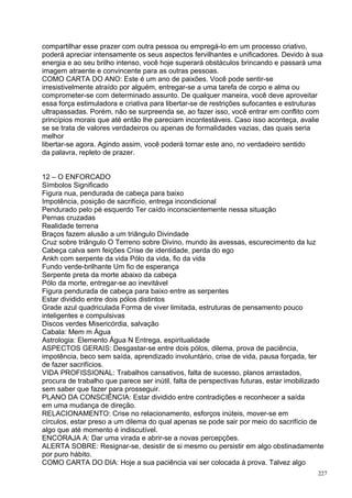 compartilhar esse prazer com outra pessoa ou empregá-lo em um processo criativo,
poderá apreciar intensamente os seus aspectos fervilhantes e unificadores. Devido à sua
energia e ao seu brilho intenso, você hoje superará obstáculos brincando e passará uma
imagem atraente e convincente para as outras pessoas.
COMO CARTA DO ANO: Este é um ano de paixões. Você pode sentir-se
irresistivelmente atraído por alguém, entregar-se a uma tarefa de corpo e alma ou
comprometer-se com determinado assunto. De qualquer maneira, você deve aproveitar
essa força estimuladora e criativa para libertar-se de restrições sufocantes e estruturas
ultrapassadas. Porém, não se surpreenda se, ao fazer isso, você entrar em conflito com
princípios morais que até então lhe pareciam incontestáveis. Caso isso aconteça, avalie
se se trata de valores verdadeiros ou apenas de formalidades vazias, das quais seria
melhor
libertar-se agora. Agindo assim, você poderá tornar este ano, no verdadeiro sentido
da palavra, repleto de prazer.


12 – O ENFORCADO
Símbolos Significado
Figura nua, pendurada de cabeça para baixo
Impotência, posição de sacrifício, entrega incondicional
Pendurado pelo pé esquerdo Ter caído inconscientemente nessa situação
Pernas cruzadas
Realidade terrena
Braços fazem alusão a um triângulo Divindade
Cruz sobre triângulo O Terreno sobre Divino, mundo às avessas, escurecimento da luz
Cabeça calva sem feições Crise de identidade, perda do ego
Ankh com serpente da vida Pólo da vida, fio da vida
Fundo verde-brilhante Um fio de esperança
Serpente preta da morte abaixo da cabeça
Pólo da morte, entregar-se ao inevitável
Figura pendurada de cabeça para baixo entre as serpentes
Estar dividido entre dois pólos distintos
Grade azul quadriculada Forma de viver limitada, estruturas de pensamento pouco
inteligentes e compulsivas
Discos verdes Misericórdia, salvação
Cabala: Mem m Água
Astrologia: Elemento Água N Entrega, espiritualidade
ASPECTOS GERAIS: Desgastar-se entre dois pólos, dilema, prova de paciência,
impotência, beco sem saída, aprendizado involuntário, crise de vida, pausa forçada, ter
de fazer sacrifícios.
VIDA PROFISSIONAL: Trabalhos cansativos, falta de sucesso, planos arrastados,
procura de trabalho que parece ser inútil, falta de perspectivas futuras, estar imobilizado
sem saber que fazer para prosseguir.
PLANO DA CONSCIÊNCIA: Estar dividido entre contradições e reconhecer a saída
em uma mudança de direção.
RELACIONAMENTO: Crise no relacionamento, esforços inúteis, mover-se em
círculos, estar preso a um dilema do qual apenas se pode sair por meio do sacrifício de
algo que até momento é indiscutível.
ENCORAJA A: Dar uma virada e abrir-se a novas percepções.
ALERTA SOBRE: Resignar-se, desistir de si mesmo ou persistir em algo obstinadamente
por puro hábito.
COMO CARTA DO DIA: Hoje a sua paciência vai ser colocada à prova. Talvez algo
                                                                                         227
 
