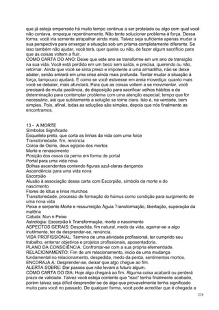 que já esteja emperrado há muito tempo continue a ser protelado ou algo com qual você
não contava, empaque repentinamente. Não tente solucionar problema à força. Dessa
forma, você iria somente atrapalhar ainda mais. Talvez seja suficiente apenas mudar a
sua perspectiva para enxergar a situação sob um prisma completamente diferente. Se
isso também não ajudar, você terá, quer queira ou não, de fazer algum sacrifício para
que as coisas voltem a fluir.
COMO CARTA DO ANO: Deixe que este ano se transforme em um ano de transição
na sua vida. Você está perdido em um beco sem saída, e precisa, querendo ou não,
retornar. Ainda que você se sinta preso e impotente a uma armadilha, não se deixe
abater, senão entrará em uma crise ainda mais profunda. Tentar mudar a situação à
força, tampouco ajudará. E como se você estivesse em areia movediça: quanto mais
você se debater, mais afundará. Para que as coisas voltem a se movimentar, você
precisará de muita paciência, de disposição para sacrificar velhos hábitos e de
determinação para contemplar problema com uma atenção especial, tempo que for
necessário, até que subitamente a solução se torne clara. Isto é, na verdade, bem
simples. Pois, afinal, todas as soluções são simples, depois que nós finalmente as
encontramos.


13 - A MORTE
Símbolos Significado
Esqueleto preto, que corta as linhas da vida com uma foice
Transitoriedade, fim, renúncia
Coroa de Osíris, deus egípcio dos mortos
Morte e renascimento
Posição dos ossos da perna em forma de portal
Portal para uma vida nova
Bolhas ascendentes contendo figuras azul-claras dançando
Ascendência para uma vida nova
Escorpião
Alusão à associação dessa carta com Escorpião, símbolo da morte e do
nascimento
Flores de lótus e lírios murchos
Transitoriedade, processo de formação do húmus como condição para surgimento de
uma nova vida
Peixe e serpente Morte e ressurreição Águia Transformação, libertação, superação da
matéria
Cabala: Nun n Peixe
Astrologia: Escorpião k Transformação, morte e nascimento
ASPECTOS GERAIS: Despedida, fim natural, medo da vida, agarrar-se a algo
inutilmente, ter de desprender-se, renúncia.
VIDA PROFISSIONAL: Término de uma atividade profissional, ter cumprido seu
trabalho, enterrar objetivos e projetos profissionais, aposentadoria.
PLANO DA CONSCIÊNCIA: Confrontar-se com a sua própria efemeridade.
RELACIONAMENTO: Fim de um relacionamento, inicio de uma mudança
fundamental no relacionamento, despedida, medo da perda, sentimentos mortos.
ENCORAJA A: Desprender-se, deixar que algo chegue ao fim.
ALERTA SOBRE: Dar passos que não levam a futuro algum.
COMO CARTA DO DIA: Hoje algo chegará ao fim. Alguma coisa acabará ou perderá
prazo de validade. Talvez você esteja contente que "isso" tenha finalmente acabado,
porém talvez seja difícil desprender-se de algo que provavelmente tenha significado
muito para você no passado. De qualquer forma, você pode acreditar que é chegada a
                                                                                      228
 