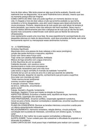 hora de dizer adeus. Não tente preservar algo que já tenha acabado. Quando você
realmente tiver se desprendido, irá se sentir finalmente livre e aliviado, mesmo que isso
no momento pareça difícil de imaginar.
COMO CARTA DO ANO: Este ano pode significar um momento decisivo na sua
vida. E chegada a hora de dizer adeus a tudo que já tenha acabado ou que tenha
conteúdo e a forma desgastados, para abrir assim espaço para desenvolvimento de
novos processos. Portanto. desprenda-se de tudo aquilo que você talvez há tempos já
tenha percebido, que mesmo maior dos esforços não trará resultado. Deixe maus e
nocivos hábitos definitivamente para trás e despeça-se de tudo que já não lhe faz bem.
Quanto mais consciente e determinado você estiver para se libertar de estruturas
ultrapassadas,
mais rapidamente surgirá uma nova fase. Se essa experiência for acompanhada de uma
despedida dolorosa ou medo do desconhecido, você deve encarálos de frente, sem tentar
heroicamente reprimir ou menosprezar esses sentimentos humanos.


14 – A TEMPERANÇA
Símbolos Significado
Alquimista como uma pessoa de duas cabeças e dois sexos (andrógino)
Junção das partes feminina e masculina, equilíbrio
Corpo com vários seios Força nutriz
Traje verde com abelhas Naturalidade, fertilidade
Mistura do fogo (enxofre) com a água (mercúrio)
A Arte Alquímica de unir os opostos
Caldeirão dourado, com caveira e corvo
Apodrecimento e morte como processos de
fermentação necessários para uma vida nova
Leão branco e águia vermelha A inversão da realidade "normal"40
Corrente de luz com as cores do arco-íris e seta que ascende do caldeirão
Energia liberada, despertar do espírito, conhecimento que jorra para a superfície
Arco solar com inscrição em latim:
"Visita interiora terrae rectificando
invenies occultum lapidem"
A solução universal: "Visita interior
da terra e, retificando, encontrarás a
pedra oculta"
Cabala: Samekh s Suporte, fundamento
Astrologia: Sagitário l Força que impele na direção do Supremo
ASPECTOS GERAIS: Encontrar a medida certa, equilíbrio de forças, harmonia,
relaxamento, superação dos opostos, cura.
VIDA PROFISSIONAL: Encerrar conflitos, cooperação agradável e produtiva,
mover-se para a frente, dissolver contradições e resistências, encontrar equilíbrio entre
trabalho e tempo livre.
PLANO DA CONSCIÊNCIA: Dominar as tensões interiores e encontrar a saída para
um dilema aparentemente indissolúvel.
RELACIONAMENTO: Harmonia verdadeira, relação tântrica, vínculo profundo,
conciliação bem-sucedida de interesses, convivência com direitos iguais, "a mistura
certa".
ENCORAJA A: Dar melhor de si para superar contradições e diferenças.
ALERTA SOBRE: Tomar cuidado para não subestimar a dificuldade do propósito e a
dimensão do problema.
COMO CARTA DO DIA: Você possui hoje a habilidade para realizar com sucesso
                                                                                            229
 
