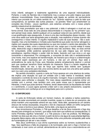 início infantil, selvagem e totalmente egocêntrico de uma especial individualidade.
Portanto, o Leão da Neméia não é totalmente mau e possui uma pele mágica que pode
oferecer invencibilidade. Essa invencibilidade está ligada ao sentido de permanência
interior que procede de um sólido sentido do "eu". Quando vestimos a pele do leão que
conquistamos, as opiniões das outras pessoas - os grandes "Eles" que amedrontam os
corações dos tímidos - pouco significam, pois estamos armados com o nosso próprio
sentido indestrutível de identidade.
       Por mais prometedor que seja o seu potencial, o leão é selvagem e cruel em sua
forma animal. Esse lado de uma pessoa descontrolada é o impulso do "eu primeiro" que,
sem pensar duas vezes, destrói qualquer um ou qualquer coisa em seu caminho, desde que
a sua gratificação seja assegurada. A raiva é uma das manifestações desse impulso - não
uma raiva sadia que seria apropriada para a situação, mas explosiva e furiosa quando não
conseguimos o nosso intento. O orgulho implacável é outra de suas facetas - não o auto-
respeito, mas uma bombástica e inchada auto-importância que pode nos tornar selvagens e
rígidos com aqueles dos quais dependemos ou que nos roubam o centro das atenções. De
muitas formas, o leão, como a criança irada em nós, exige que o mundo esteja à nossa
volta, destruindo cega e aleatoriamente quando isso não acontece. Mas, se esse animal
for conquistado, então podemos apropriar-nos de sua pele mágica que, em termos
psicológicos, significa integrar o poder vital da besta, fazendo com que sirva a um ego
consciente e responsável. Por conseguinte, a conquista do leão não é verdadeiramente
uma morte, mas uma espécie de transformação, de maneira que a força e a determinação
do animal sejam expressas por um humano, e não por um animal. Aqui está a
ambivalência da carta da Força, pois Héracles poderia simplesmente destruir o animal
sem que qualquer benefício fosse extraído do massacre. Essa é a faceta negativa de
Héracles dentro de nós: o tipo de força que reprime todo instinto sem qualquer
transformação, deixando para trás uma concha dentro da qual vive uma alma sem paixão,
sem ira e sem uma verdadeira identidade.
       No sentido divinatório, quando a carta da Força aparece em uma abertura de cartas,
ela implica uma situação na qual um embate com o leão interior é inevitável, sendo
necessário o controle da raiva e do orgulho insensato. Coragem, força e autodisciplina são
solicitadas para enfrentar a situação. Por meio dessa experiência podemos entrar em
contato com o animal, mas também com uma parte nossa que é representada por
Héracles, o herói que pode domá-la. Portanto, tendo desenvolvido as faculdades da mente
e o sentimento, o Louco agora aprende a lidar com o seu próprio exclusivismo, surgindo
desse encontro com confiança em si e integridade para com o próximo.

12 - O ENFORCADO

     A carta do Enforcado retrata um homem maduro, de cabelos e barba castanhos.
Apesar de estar acorrentado em posição invertida, quase nu à beira de um precipício, ele
ainda mantém uma expressão serena em seu rosto. Atrás dele, apresenta-se um cenário
obscuro de rochas escarpadas, enquanto o Sol do crepúsculo reflete um brilho sanguíneo
em seu corpo e ilumina a sua cabeça. Acima dele, uma águia se aproxima.
     Aqui encontramos Prometeu, o Titã que desafiou a lei de Zeus roubando o fogo dos
deuses para entregá-lo ao homem, que sabia muito bem que sofreria as consequências. O
nome Prometeu significa "antevisão", e o Titã possuía o dom da profecia. Na Mitologia,
também se dizia que ele criou o homem a partir da terra e da água de suas próprias lágrimas,
enquanto Atena soprou vida na criatura. Prometeu tinha uma profunda compaixão pela sorte
da humanidade por ele ser o seu criador.
     Mas Zeus confirmava a sua divina supremacia sobre os homens ocultando-lhes o
fogo. Isso significava a falta de progresso e de iluminação, pois sem o fogo o homem era
condenado a viver como um animal, alimentando-se de carne crua e escondendo-se em
                                                                                          23
 