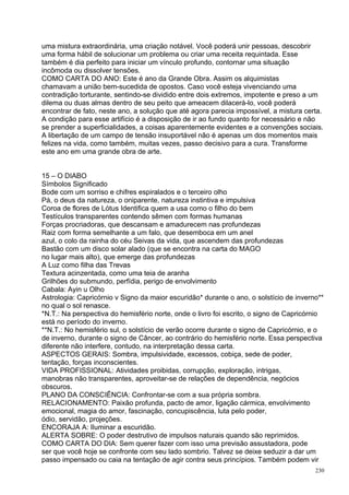 uma mistura extraordinária, uma criação notável. Você poderá unir pessoas, descobrir
uma forma hábil de solucionar um problema ou criar uma receita requintada. Esse
também é dia perfeito para iniciar um vínculo profundo, contornar uma situação
incômoda ou dissolver tensões.
COMO CARTA DO ANO: Este é ano da Grande Obra. Assim os alquimistas
chamavam a união bem-sucedida de opostos. Caso você esteja vivenciando uma
contradição torturante, sentindo-se dividido entre dois extremos, impotente e preso a um
dilema ou duas almas dentro de seu peito que ameacem dilacerá-lo, você poderá
encontrar de fato, neste ano, a solução que até agora parecia impossível, a mistura certa.
A condição para esse artifício é a disposição de ir ao fundo quanto for necessário e não
se prender a superficialidades, a coisas aparentemente evidentes e a convenções sociais.
A libertação de um campo de tensão insuportável não é apenas um dos momentos mais
felizes na vida, como também, muitas vezes, passo decisivo para a cura. Transforme
este ano em uma grande obra de arte.


15 – O DIABO
Símbolos Significado
Bode com um sorriso e chifres espiralados e o terceiro olho
Pá, o deus da natureza, o oniparente, natureza instintiva e impulsiva
Coroa de flores de Lótus Identifica quem a usa como o filho do bem
Testículos transparentes contendo sêmen com formas humanas
Forças procriadoras, que descansam e amadurecem nas profundezas
Raiz com forma semelhante a um falo, que desemboca em um anel
azul, o colo da rainha do céu Seivas da vida, que ascendem das profundezas
Bastão com um disco solar alado (que se encontra na carta do MAGO
no lugar mais alto), que emerge das profundezas
A Luz como filha das Trevas
Textura acinzentada, como uma teia de aranha
Grilhões do submundo, perfídia, perigo de envolvimento
Cabala: Ayin u Olho
Astrologia: Capricórnio v Signo da maior escuridão* durante o ano, o solstício de inverno**
no qual o sol renasce.
*N.T.: Na perspectiva do hemisfério norte, onde o livro foi escrito, o signo de Capricórnio
está no período do inverno.
**N.T.: No hemisfério sul, o solstício de verão ocorre durante o signo de Capricórnio, e o
de inverno, durante o signo de Câncer, ao contrário do hemisfério norte. Essa perspectiva
diferente não interfere, contudo, na interpretação dessa carta.
ASPECTOS GERAIS: Sombra, impulsividade, excessos, cobiça, sede de poder,
tentação, forças inconscientes.
VIDA PROFISSIONAL: Atividades proibidas, corrupção, exploração, intrigas,
manobras não transparentes, aproveitar-se de relações de dependência, negócios
obscuros.
PLANO DA CONSCIÊNCIA: Confrontar-se com a sua própria sombra.
RELACIONAMENTO: Paixão profunda, pacto de amor, ligação cármica, envolvimento
emocional, magia do amor, fascinação, concupiscência, luta pelo poder,
ódio, servidão, projeções.
ENCORAJA A: Iluminar a escuridão.
ALERTA SOBRE: O poder destrutivo de impulsos naturais quando são reprimidos.
COMO CARTA DO DIA: Sem querer fazer com isso uma previsão assustadora, pode
ser que você hoje se confronte com seu lado sombrio. Talvez se deixe seduzir a dar um
passo impensado ou caia na tentação de agir contra seus princípios. Também podem vir
                                                                                        230
 