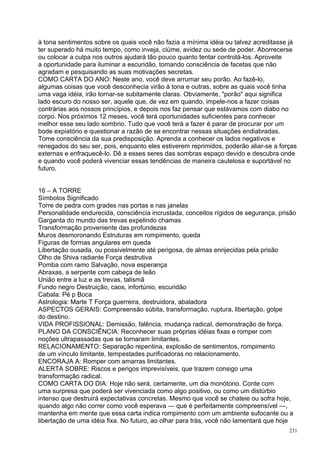 à tona sentimentos sobre os quais você não fazia a mínima idéia ou talvez acreditasse já
ter superado há muito tempo, como inveja, ciúme, avidez ou sede de poder. Aborrecerse
ou colocar a culpa nos outros ajudará tão pouco quanto tentar controlá-los. Aproveite
a oportunidade para iluminar a escuridão, tomando consciência de facetas que não
agradam e pesquisando as suas motivações secretas.
COMO CARTA DO ANO: Neste ano, você deve arrumar seu porão. Ao fazê-lo,
algumas coisas que você desconhecia virão à tona e outras, sobre as quais você tinha
uma vaga idéia, irão tornar-se subitamente claras. Obviamente, "porão" aqui significa
lado escuro do nosso ser, aquele que, de vez em quando, impele-nos a fazer coisas
contrárias aos nossos princípios, e depois nos faz pensar que estávamos com diabo no
corpo. Nos próximos 12 meses, você terá oportunidades suficientes para conhecer
melhor esse seu lado sombrio. Tudo que você terá a fazer é parar de procurar por um
bode expiatório e questionar a razão de se encontrar nessas situações endiabradas.
Tome consciência da sua predisposição. Aprenda a conhecer os lados negativos e
renegados do seu ser, pois, enquanto eles estiverem reprimidos, poderão aliar-se a forças
externas e enfraquecê-lo. Dê a esses seres das sombras espaço devido e descubra onde
e quando você poderá vivenciar essas tendências de maneira cautelosa e suportável no
futuro.


16 – A TORRE
Símbolos Significado
Torre de pedra com grades nas portas e nas janelas
Personalidade endurecida, consciência incrustada, conceitos rígidos de segurança, prisão
Garganta do mundo das trevas expelindo chamas
Transformação proveniente das profundezas
Muros desmoronando Estruturas em rompimento, queda
Figuras de formas angulares em queda
Libertação ousada, ou possivelmente até perigosa, de almas enrijecidas pela prisão
Olho de Shiva radiante Força destrutiva
Pomba com ramo Salvação, nova esperança
Abraxas, a serpente com cabeça de leão
União entre a luz e as trevas, talismã
Fundo negro Destruição, caos, infortúnio, escuridão
Cabala: Pé p Boca
Astrologia: Marte T Força guerreira, destruidora, abaladora
ASPECTOS GERAIS: Compreensão súbita, transformação, ruptura, libertação, golpe
do destino.
VIDA PROFISSIONAL: Demissão, falência, mudança radical, demonstração de força.
PLANO DA CONSCIÊNCIA: Reconhecer suas próprias idéias fixas e romper com
noções ultrapassadas que se tornaram limitantes.
RELACIONAMENTO: Separação repentina, explosão de sentimentos, rompimento
de um vínculo limitante, tempestades purificadoras no relacionamento.
ENCORAJA A: Romper com amarras limitantes.
ALERTA SOBRE: Riscos e perigos imprevisíveis, que trazem consigo uma
transformação radical.
COMO CARTA DO DIA: Hoje não será, certamente, um dia monótono. Conte com
uma surpresa que poderá ser vivenciada como algo positivo, ou como um distúrbio
intenso que destruirá expectativas concretas. Mesmo que você se chateie ou sofra hoje,
quando algo não correr como você esperava — que é perfeitamente compreensível —,
mantenha em mente que essa carta indica rompimento com um ambiente sufocante ou a
libertação de uma idéia fixa. No futuro, ao olhar para trás, você não lamentará que hoje
                                                                                      231
 