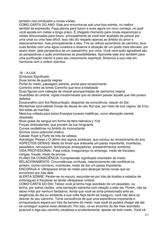 também nos conduzem a novas visões.
COMO CARTA DO ANO: Este ano encontra-se sob uma boa estrela, no melhor
sentido da expressão. Faça planos para futuro e ouse agora um novo começo, no qual
você aposte em metas a longo prazo. É chegado momento para novas esperanças e
visões direcionadas para futuro, principalmente se você tiver acabado de passar por
uma crise ou uma fase difícil. Isso não diz respeito apenas ao âmbito do amor e
relacionamentos, mas principalmente a eles. Tire os velhos escombros do caminho, lave
suas feridas com uma água curadora e observe a situação de um posto mais elevado, por
assim dizer, pela perspectiva de um passarinho, por cima. Você verá quão agradável são
as perspectivas e quão promissoras as possibilidades. Aproveite este ano também para
uma purificação interior e para seu crescimento espiritual. Sintonize a sua vida em
harmonia com a ordem cósmica.


18 – A LUA
Símbolos Significado
Duas torres de guarda negras
Portal do medo, passagem estreita, portal para renascimento
Caminho entre as torres Caminho que leva à totalidade
Duas figuras com cabeças de chacal acompanhadas de cachorros negros
Guardiões do umbral, vigias insubornáveis que só deixam passar aquele que não possui
defeitos
Escaravelho com Sol Ressurreição, despertar da consciência, nascer do Sol
Montanhas azul-celeste Coxas da deusa do céu Nut que, por meio de sua vagina, dá à luz
Sol todas as manhãs
Meia-lua voltada para baixo Energias lunares maléficas, como alienação mental,
obsessão
Nove gotas de sangue em forma da letra hebraica y Yod
Forças ambivalentes, que provêm da lua minguante
Curvas oscilatórias no âmbito do inconsciente
Sonhos como potencial criativo
Cabala: Koph q Parte de trás da cabeça
Astrologia: Peixes c O último dos signos zodiacais, que conduz ao renascimento do ano
ASPECTOS GERAIS: Medo do limiar que antecede um passo importante, incertezas,
pesadelos, nervosismo, lembranças ameaçadoras, pressentimentos sombrios.
VIDA PROFISSIONAL: Fase critica, insegurança no emprego, medo de fracasso,
intrigas, fraude, medo de provas.
PLANO DA CONSCIÊNCIA: Compreender significado orientador do medo.
RELACIONAMENTO: Circunstâncias confusas, relacionamento não confiável ou
sinistro, ciúme corrosivo, incertezas, medo de dar um passo importante.
ENCORAJA A: Ultrapassar limiar do medo para alcançar terras novas que se
encontram por trás dele.
ALERTA SOBRE: Perder-se no escuro, esconder-se por trás de ilusões e estados de
embriaguez e fracassar ao tentar ultrapassar umbral.
COMO CARTA DO DIA: Talvez você já tenha hoje acordado de um pesadelo, ou
tenha, por outras razões, uma sensação estranha com relação a este dia. Porém, não se
deixe irritar por nenhum fantasma. Ainda que você se sinta pressionado ante as
exigências do dia ou ambiente à sua volta faça sentir-se inseguro, você não deve se
desviar do seu caminho. Tome consciência de que uma experiência importante e
enriquecedora espera por trás da barreira do medo, mas você só poderá chegar até ela
se conseguir superar esse obstáculo. Por isso, vá ao encontro do dia mais acordado
possível e siga seu caminho cautelosa e prudentemente, apesar de todo medo. Você irá
                                                                                   233
 