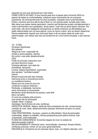 espantar-se com que alcançará por meio disso.
COMO CARTA DO ANO: O que importa este ano é passar pelo momento difícil ou,
apesar de todas as contrariedades, colaborar para nascimento de um processo
importante. Se empreendimento for bem-sucedido, resultado trará muita felicidade.
Porém, caminho que leva até lá não é fácil e é, em grande parte, tomado pelo medo.
Não deixe que esses medos perturbem, mesmo que fantasmas surjam sorrateiramente à
noite e atormentem com pesadelos. Ainda assim, você não se deve deixar intimidar. Por
outro lado, não seria inteligente menosprezar ou tentar amenizar as dificuldades que
estão relacionadas com os seus planos. Leve os riscos a sério, sem se deixar desanimar.
Pense exatamente naquilo que você quer fazer e dê um passo atrás do outro com
determinação, sem deixar que isso se transforme em uma marcha forçada, e sem bancar
herói.


19 – O SOL
Símbolos Significado
Sol radiante
Alegria de viver, superação de
medos e preocupações, clareza
No centro, rosa solar desabrochando
(Sol)
União do princípio masculino com
princípio feminino (rosa)
Crianças gêmeas, com asas de
borboletas, dançando
Leveza, alegria espontânea, superacão
dos opostos, "confraternização"
interior
Rosas-cruzes aos pés das crianças
Harmonia entre a consciência divina
e a existência terrena
Elipse com as cores do arco-íris
contendo os signos zodiacais
Perfeição, a totalidade, harmonia
entre consciente e inconsciente
Montanha verde Montanha do paraíso, solo fértil
Muro vermelho
O cume da unidade está próximo,
mas ainda não foi alcançado
Cabala: Resh r Cabeça
Astrologia: Sol Q Ânimo de vida, confiança
ASPECTOS GERAIS: Alegria, desfrutar lado ensolarado da vida, renascimento,
vontade de viver, êxito, desenvolvimento pessoal, direcionar-se para um ponto
culminante.
VIDA PROFISSIONAL: Sucesso, superar as dificuldades, força de persuasão,
criatividade, alegria no trabalho, ótimas perspectivas para planos futuros, boa
cooperação, auto-realização.
PLANO DA CONSCIÊNCIA: Encontrar alegria de viver no estado de
despreocupação original.
RELACIONAMENTO: Desfrutar amor, reconciliação, recomeço, tempos felizes,
confiança profunda, mimar um ao outro generosamente.
ENCORAJA A: Empenhar-se em alcançar ápice, topo, um objetivo elevado, com
                                                                                     234
 