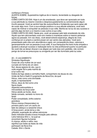 confiança e firmeza.
ALERTA SOBRE: Superestima ingênua de si mesmo, leviandade ou desgaste de
forças.
COMO CARTA DO DIA: Hoje é um dia ensolarado, que deve ser apreciado em toda
a sua plenitude ou mesmo vivendo-o despreocupadamente ou comemorando algum
triunfo pessoal. Você se sentirá hoje tão autoconfiante e fortalecido que será capaz até
de ousar algo novo. Com a sua energia positiva e a sua atitude soberana, você será
capaz de motivar e conquistar as pessoas à sua volta. Banhe-se na luz do seu sucesso e
permita algo de bom a si mesmo e aos outros à sua volta.
COMO CARTA DO ANO: Neste ano, você vai passear pelo lado ensolarado da vida.
Aquilo que tem atormentado você com medos e incertezas sobre si mesmo pertence
agora ao passado. Em vez disso, você desenvolverá esperança, alegria de viver,
confiança em si próprio e sentirá prazer em ser centro das atenções. Você será
presenteado pela vida com abundância e agirá, em conseqüência disso, calorosa e
generosamente com as pessoas à sua volta. A sua franqueza lhe trará muita simpatia e
ajudará a alcançar sucesso e realização tanto na vida profissional quanto na particular.
Se você não se deixar ofuscar e se alegrar por tudo isso com gratidão, não correrá
perigo de tornar-se presunçoso ou arrogante por ser tão iluminado pela luz solar.


20 – O JULGAMENTO
Símbolos Significado
Corpo de uma mulher de cor azul.
curvado em forma de um útero
Nut, deusa egípcia do céu, que à
noite engole Sol e pela manhã dá
à luz outra vez
Esfera de fogo alada e vermelha Hadit, companheiro da deusa do céu
União de Nut e Hadit O surgimento da Nova Era, da qual
Hórus, visto como uma divindade
dupla, é representante
Hórus, deus do Sol como uma
figura dupla
Aspectos extrovertidos e
introvertidos da força solar
Hórus adulto ao fundo, deus
falcão coroado, sentado no trono do
faraó
Poder consolidado, brilho exterior.
grandeza
Hórus criança (Harpocrates) no
primeiro plano com um cacho do
lado da cabeça e a serpente Ureus
A força jovem, ainda terna e não
utilizada; superação de velhas estruturas
Dedo indicador levado à boca Iniciação pelo silêncio
Letra hebraica Shin c. na qual se
encontram figuras humanas
A criança, adulto e velho; isso
significa que todas as fases da vida
participam da Nova Era
Cabala: Shin c Dente
                                                                                      235
 