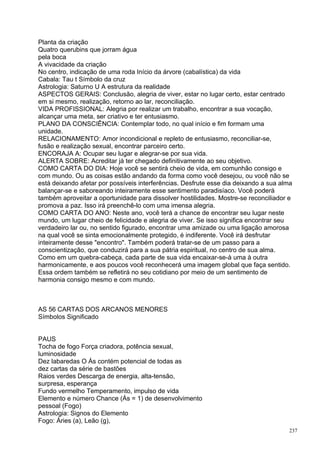 Planta da criação
Quatro querubins que jorram água
pela boca
A vivacidade da criação
No centro, indicação de uma roda Início da árvore (cabalística) da vida
Cabala: Tau t Símbolo da cruz
Astrologia: Saturno U A estrutura da realidade
ASPECTOS GERAIS: Conclusão, alegria de viver, estar no lugar certo, estar centrado
em si mesmo, realização, retorno ao lar, reconciliação.
VIDA PROFISSIONAL: Alegria por realizar um trabalho, encontrar a sua vocação,
alcançar uma meta, ser criativo e ter entusiasmo.
PLANO DA CONSCIÊNCIA: Contemplar todo, no qual início e fim formam uma
unidade.
RELACIONAMENTO: Amor incondicional e repleto de entusiasmo, reconciliar-se,
fusão e realização sexual, encontrar parceiro certo.
ENCORAJA A: Ocupar seu lugar e alegrar-se por sua vida.
ALERTA SOBRE: Acreditar já ter chegado definitivamente ao seu objetivo.
COMO CARTA DO DIA: Hoje você se sentirá cheio de vida, em comunhão consigo e
com mundo. Ou as coisas estão andando da forma como você desejou, ou você não se
está deixando afetar por possíveis interferências. Desfrute esse dia deixando a sua alma
balançar-se e saboreando inteiramente esse sentimento paradisíaco. Você poderá
também aproveitar a oportunidade para dissolver hostilidades. Mostre-se reconciliador e
promova a paz. Isso irá preenchê-lo com uma imensa alegria.
COMO CARTA DO ANO: Neste ano, você terá a chance de encontrar seu lugar neste
mundo, um lugar cheio de felicidade e alegria de viver. Se isso significa encontrar seu
verdadeiro lar ou, no sentido figurado, encontrar uma amizade ou uma ligação amorosa
na qual você se sinta emocionalmente protegido, é indiferente. Você irá desfrutar
inteiramente desse "encontro". Também poderá tratar-se de um passo para a
conscientização, que conduzirá para a sua pátria espiritual, no centro de sua alma.
Como em um quebra-cabeça, cada parte de sua vida encaixar-se-à uma à outra
harmonicamente, e aos poucos você reconhecerá uma imagem global que faça sentido.
Essa ordem também se refletirá no seu cotidiano por meio de um sentimento de
harmonia consigo mesmo e com mundo.



AS 56 CARTAS DOS ARCANOS MENORES
Símbolos Significado


PAUS
Tocha de fogo Força criadora, potência sexual,
luminosidade
Dez labaredas O Ás contém potencial de todas as
dez cartas da série de bastões
Raios verdes Descarga de energia, alta-tensão,
surpresa, esperança
Fundo vermelho Temperamento, impulso de vida
Elemento e número Chance (Ás = 1) de desenvolvimento
pessoal (Fogo)
Astrologia: Signos do Elemento
Fogo: Áries (a), Leão (g),
                                                                                      237
 
