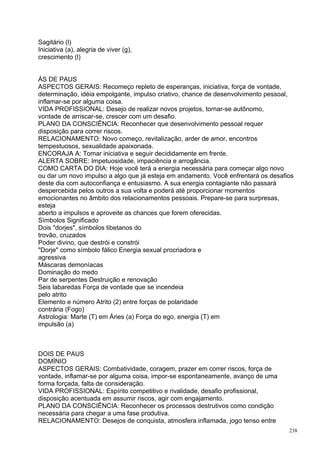 Sagitário (l)
Iniciativa (a), alegria de viver (g),
crescimento (l)


ÁS DE PAUS
ASPECTOS GERAIS: Recomeço repleto de esperanças, iniciativa, força de vontade,
determinação, idéia empolgante, impulso criativo, chance de desenvolvimento pessoal,
inflamar-se por alguma coisa.
VIDA PROFISSIONAL: Desejo de realizar novos projetos, tornar-se autônomo,
vontade de arriscar-se, crescer com um desafio.
PLANO DA CONSCIÊNCIA: Reconhecer que desenvolvimento pessoal requer
disposição para correr riscos.
RELACIONAMENTO: Novo começo, revitalização, arder de amor, encontros
tempestuosos, sexualidade apaixonada.
ENCORAJA A: Tomar iniciativa e seguir decididamente em frente.
ALERTA SOBRE: Impetuosidade, impaciência e arrogância.
COMO CARTA DO DIA: Hoje você terá a energia necessária para começar algo novo
ou dar um novo impulso a algo que já esteja em andamento. Você enfrentará os desafios
deste dia com autoconfiança e entusiasmo. A sua energia contagiante não passará
despercebida pelos outros a sua volta e poderá até proporcionar momentos
emocionantes no âmbito dos relacionamentos pessoais. Prepare-se para surpresas,
esteja
aberto a impulsos e aproveite as chances que forem oferecidas.
Símbolos Significado
Dois "dorjes", símbolos tibetanos do
trovão, cruzados
Poder divino, que destrói e constrói
"Dorje" como símbolo fálico Energia sexual procriadora e
agressiva
Máscaras demoníacas
Dominação do medo
Par de serpentes Destruição e renovação
Seis labaredas Força de vontade que se incendeia
pelo atrito
Elemento e número Atrito (2) entre forças de polaridade
contrária (Fogo)
Astrologia: Marte (T) em Áries (a) Força do ego, energia (T) em
impulsão (a)



DOIS DE PAUS
DOMÍNIO
ASPECTOS GERAIS: Combatividade, coragem, prazer em correr riscos, força de
vontade, inflamar-se por alguma coisa, impor-se espontaneamente, avanço de uma
forma forçada, falta de consideração.
VIDA PROFISSIONAL: Espírito competitivo e rivalidade, desafio profissional,
disposição acentuada em assumir riscos, agir com engajamento.
PLANO DA CONSCIÊNCIA: Reconhecer os processos destrutivos como condição
necessária para chegar a uma fase produtiva.
RELACIONAMENTO: Desejos de conquista, atmosfera inflamada, jogo tenso entre
                                                                                   238
 
