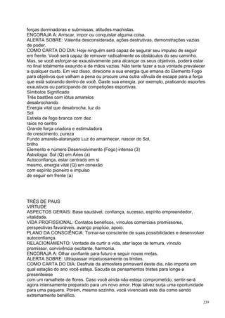 forças dominadoras e submissas, atitudes machistas.
ENCORAJA A: Arriscar, impor ou conquistar alguma coisa.
ALERTA SOBRE: Valentia desconsiderada, ações destrutivas, demonstrações vazias
de poder.
COMO CARTA DO DIA: Hoje ninguém será capaz de segurar seu impulso de seguir
em frente. Você será capaz de remover radicalmente os obstáculos do seu caminho.
Mas, se você esforçar-se exaustivamente para alcançar os seus objetivos, poderá estar
no final totalmente exaurido e de mãos vazias. Não tente fazer a sua vontade prevalecer
a qualquer custo. Em vez disso, direcione a sua energia que emana do Elemento Fogo
para objetivos que valham a pena ou procure uma outra válvula de escape para a força
que está sobrando dentro de você. Gaste sua energia, por exemplo, praticando esportes
exaustivos ou participando de competições esportivas.
Símbolos Significado
Três bastões com lótus amarelos
desabrochando
Energia vital que desabrocha, luz do
Sol
Estrela de fogo branca com dez
raios no centro
Grande força criadora e estimuladora
de crescimento, pureza
Fundo amarelo-alaranjado Luz do amanhecer, nascer do Sol,
brilho
Elemento e número Desenvolvimento (Fogo) intenso (3)
Astrologia: Sol (Q) em Áries (a)
Autoconfiança, estar centrado em si
mesmo, energia vital (Q) em conexão
com espírito pioneiro e impulso
de seguir em frente (a)




TRÊS DE PAUS
VIRTUDE
ASPECTOS GERAIS: Base saudável, confiança, sucesso, espírito empreendedor,
vitalidade.
VIDA PROFISSIONAL: Contatos benéficos, vínculos comerciais promissores,
perspectivas favoráveis, avanço propício, apoio.
PLANO DA CONSCIÊNCIA: Tornar-se consciente de suas possibilidades e desenvolver
autoconfiança.
RELACIONAMENTO: Vontade de curtir a vida, atar laços de ternura, vínculo
promissor, convivência excitante, harmonia.
ENCORAJA A: Olhar confiante para futuro e seguir novas metas.
ALERTA SOBRE: Ultrapassar impetuosamente os limites.
COMO CARTA DO DIA: Desfrute da atmosfera primaveril deste dia, não importa em
qual estação do ano você esteja. Sacuda os pensamentos tristes para longe e
presenteiese
com um ramalhete de flores. Caso você ainda não esteja comprometido, sentir-se-á
agora intensamente preparado para um novo amor. Hoje talvez surja uma oportunidade
para uma paquera. Porém, mesmo sozinho, você vivenciará este dia como sendo
extremamente benéfico.
                                                                                      239
 