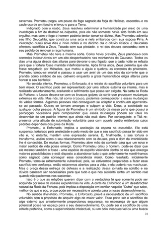 cavernas. Prometeu pegou um pouco do fogo sagrado da forja de Hefesto, escondeu-o no
caule oco de um funcho e levou-o para a Terra.
      Indignado com o roubo, Zeus resolveu exterminar a humanidade por meio de uma
inundação a fim de destruir os culpados, pois ele não somente havia sido ferido em seu
orgulho, mas com o fogo o homem poderia tentar tornar-se divino. Mas Prometeu advertiu
seu filho Deucalião, que construiu uma arca e nela embarcou com sua esposa Pirra. A
inundação durou nove dias e nove noites e no décimo dia o dilúvio cessou e Deucalião
ofereceu sacrifício a Zeus. Tocado com sua piedade, o rei dos deuses concordou com o
seu pedido de renovar a raça humana.
      Mas Prometeu não teve a mesma sorte. Como havia previsto, Zeus prendeu-o com
correntes indestrutíveis em um alto despenhadeiro nas montanhas do Cáucaso. Todos os
dias uma águia descia das alturas para devorar o seu fígado, que a cada noite se refazia
para que a tortura fosse mantida indefinidamente. Após trinta anos, Zeus permitiu que ele
fosse resgatado por Héracles, que matou a águia e quebrou as correntes do prisioneiro.
Prometeu tornou-se imortal e passou a usar um anel de um dos elos da corrente que o
prendia como símbolo de seu cativeiro enquanto a grata humanidade erigia altares para
honrar o seu benfeitor.
      No sentido interior, Prometeu, o Enforcado, é o retrato do sacrifício voluntário para um
bem maior. O sacrifício pode ser representado por uma atitude externa ou interna, mas é
realizado voluntariamente, aceitando o sofrimento que possa ser exigido. Na carta da Roda
da Fortuna, o Louco depara-se com os bruscos golpes da sorte que provocam mudanças
extremas na vida. Mas nós, tal como o Louco, podemos corresponder a essas mudanças
de várias formas. Algumas pessoas não conseguem se adaptar e continuam agarrando-
se ao passado. Outras se tornam amargas e culpam a vida, Deus, a sociedade ou
qualquer outra pessoa. A figura de Prometeu é um símbolo da nossa parte que possui a
percepção necessária para compreender que essas mudanças podem ser úteis no
desenrolar de um padrão interno que ainda não está claro. Por conseguinte, o Titã re-
presenta uma atitude de submissão voluntária para com aquele centro misterioso cujos
padrões dependem dos giros da Roda.
      Prometeu, o Enforcado, implica a aceitação da espera na escuridão. Ele está
suspenso, torturado pela ansiedade e pelo medo de que o seu sacrifício possa ter sido em
vão e, no entanto, mantém uma expressão serena. E, finalmente, a sua tortura o
transforma, assim como o seu relacionamento com os deuses, pois o dom da imortalidade
lhe é concedido. De muitas formas, Prometeu abre mão do controle para que um novo e
maior sentido de vida possa emergir. Como Prometeu criou o homem, pode-se dizer que
ele mesmo também o fosse - uma espécie de espírito visionário dentro de nós que enxerga
maiores possibilidades e está disposto a abandonar tudo o que anteriormente mantínhamos
como sagrado para conseguir essa consciência maior. Como resultado, inicialmente
Prometeu torna-se extremamente vulnerável, pois, se estivermos preparados a fazer esse
sacrifício em confiança, então estaremos abertos para a vida, e ela poderá nos machucar.
Mas o preço dessa entrega de defesas e a realização dessa jornada na solidão e na
dúvida parecem ser necessárias para que tudo o que nos sustenta tenha um sentido real
quando não pudermos nos sustentar.
      Isso é o que as religiões querem dizer com a verdadeira fé que somente pode ser
adquirida por meio de nossas experiências na vida. A carta do Enforcado é um desabrochar
natural da Roda da Fortuna, pois implica a disposição em confiar naquele "Outro" que sabe,
melhor do que o ego, o que pode ser necessário e correto para o nosso desenvolvimento.
      No sentido divinatório, Prometeu, o Enforcado, prevê a necessidade de um sacrifício
voluntário com o propósito de adquirir algo de maior valor. Esse pode ser o sacrifício de
algo externo que anteriormente proporcionou segurança, na esperança de que algum
potencial possa ter espaço para o seu desenvolvimento. Ou pode ser o sacrifício de uma
atitude preferida, como a superioridade intelectual, ou um ódio inesquecível ou uma busca
                                                                                            24
 
