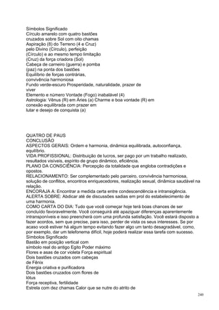 Símbolos Significado
Círculo amarelo com quatro bastões
cruzados sobre Sol com oito chamas
Aspiração (8) do Terreno (4 e Cruz)
pelo Divino (Círculo), perfeição
(Círculo) e ao mesmo tempo limitação
(Cruz) da força criadora (Sol)
Cabeça de carneiro (guerra) e pomba
(paz) na ponta dos bastões
Equilíbrio de forças contrárias,
convivência harmoniosa
Fundo verde-escuro Prosperidade, naturalidade, prazer de
viver
Elemento e número Vontade (Fogo) inabalável (4)
Astrologia: Vênus (R) em Áries (a) Charme e boa vontade (R) em
conexão equilibrada com prazer em
lutar e desejo de conquista (a)




QUATRO DE PAUS
CONCLUSÃO
ASPECTOS GERAIS: Ordem e harmonia, dinâmica equilibrada, autoconfiança,
equilíbrio.
VIDA PROFISSIONAL: Distribuição de lucros, ser pago por um trabalho realizado,
resultados visíveis, espírito de grupo dinâmico, eficiência.
PLANO DA CONSCIÊNCIA: Percepção da totalidade que engloba contradições e
opostos.
RELACIONAMENTO: Ser complementado pelo parceiro, convivência harmoniosa,
solução de conflitos, encontros enriquecedores, realização sexual, dinâmica saudável na
relação.
ENCORAJA A: Encontrar a medida certa entre condescendência e intransigência.
ALERTA SOBRE: Abdicar até de discussões sadias em prol do estabelecimento de
uma harmonia.
COMO CARTA DO DIA: Tudo que você começar hoje terá boas chances de ser
concluído favoravelmente. Você conseguirá até apaziguar diferenças aparentemente
intransponíveis e isso preencherá com uma profunda satisfação. Você estará disposto a
fazer acordos, sem que precise, para isso, perder de vista os seus interesses. Se por
acaso você estiver há algum tempo evitando fazer algo um tanto desagradável, como,
por exemplo, dar um telefonema difícil, hoje poderá realizar essa tarefa com sucesso.
Símbolos Significado
Bastão em posição vertical com
símbolo real do antigo Egito Poder máximo
Flores e asas de cor violeta Força espiritual
Dois bastões cruzados com cabeças
de Fênix
Energia criativa e purificadora
Dois bastões cruzados com flores de
lótus
Força receptiva, fertilidade
Estrela com dez chamas Calor que se nutre do atrito de
                                                                                     240
 