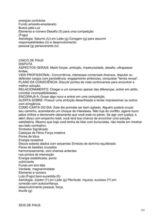 energias contrárias
Fundo amarelo-ensolarado
Busca pela Luz
Elemento e número Desafio (5) para uma competição
(Fogo)
Astrologia: Saturno (U) em Leão (g) Coragem (g) para assumir
responsabilidades (U) e desenvolvimento
pessoal (g) perseverante (U)



CINCO DE PAUS
DISPUTA
ASPECTOS GERAIS: Medir forças, ambição, impetuosidade, desafio, ultrapassar
limites.
VIDA PROFISSIONAL: Concorrência, interesses comerciais diversos, disputar ou
defender cargos com persistência, engajamento ambicioso, conquistar "terras novas".
PLANO DA CONSCIÊNCIA: Discutir pontos de vista controversos para encontrar a
melhor solução.
RELACIONAMENTO: Chegar a um consenso apesar das diferenças, entrar em atrito,
conciliar incompatibilidades.
ENCORAJA A: Ousar algo novo e entrar em uma competição.
ALERTA SOBRE: Possuir uma ambição desenfreada e tentar impressionar os outros
com arrogância.
COMO CARTA DO DIA: Este dia promete ser bem agitado. Alguém poderá cruzar
seu caminho, acarretando um choque de interesses. Não fuja do conflito, agarre touro
pelos chifres e demonstre claramente que você está no páreo. Se agir com justiça, e
além disso com empenho total, você terá boa chance de encontrar uma solução
satisfatória. Mesmo que hoje você tenha de lidar com burocratas, não hesite em mostrar
seu lado combativo.
Símbolos Significado
Cabeças de Fênix Força criadora
Flores de lótus
Energia receptiva
Discos solares alados com serpentes Símbolo de domínio equilibrado
Pares de bastões cruzados
harmoniosamente, com chamas ardentes
nos pontos de interseção
Energia estabilizada, ponto
culminante
Fundo em tom lilás
Verdade, magnanimidade
Elemento e número
Luta (Fogo) bem-sucedida (6)
Astrologia: Júpiter (Y) em Leão (g) Plenitude, riqueza, sucesso (Y) em
conexão com autoconfiança,
desenvolvimento pessoal, força,
triunfo (g)



SEIS DE PAUS
                                                                                     241
 
