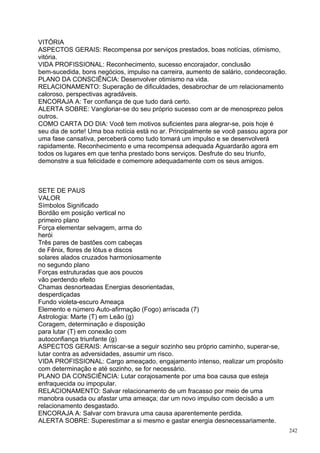VITÓRIA
ASPECTOS GERAIS: Recompensa por serviços prestados, boas notícias, otimismo,
vitória.
VIDA PROFISSIONAL: Reconhecimento, sucesso encorajador, conclusão
bem-sucedida, bons negócios, impulso na carreira, aumento de salário, condecoração.
PLANO DA CONSCIÊNCIA: Desenvolver otimismo na vida.
RELACIONAMENTO: Superação de dificuldades, desabrochar de um relacionamento
caloroso, perspectivas agradáveis.
ENCORAJA A: Ter confiança de que tudo dará certo.
ALERTA SOBRE: Vangloriar-se do seu próprio sucesso com ar de menosprezo pelos
outros.
COMO CARTA DO DIA: Você tem motivos suficientes para alegrar-se, pois hoje é
seu dia de sorte! Uma boa notícia está no ar. Principalmente se você passou agora por
uma fase cansativa, perceberá como tudo tomará um impulso e se desenvolverá
rapidamente. Reconhecimento e uma recompensa adequada Aguardarão agora em
todos os lugares em que tenha prestado bons serviços. Desfrute do seu triunfo,
demonstre a sua felicidade e comemore adequadamente com os seus amigos.



SETE DE PAUS
VALOR
Símbolos Significado
Bordão em posição vertical no
primeiro plano
Força elementar selvagem, arma do
herói
Três pares de bastões com cabeças
de Fênix, flores de lótus e discos
solares alados cruzados harmoniosamente
no segundo plano
Forças estruturadas que aos poucos
vão perdendo efeito
Chamas desnorteadas Energias desorientadas,
desperdiçadas
Fundo violeta-escuro Ameaça
Elemento e número Auto-afirmação (Fogo) arriscada (7)
Astrologia: Marte (T) em Leão (g)
Coragem, determinação e disposição
para lutar (T) em conexão com
autoconfiança triunfante (g)
ASPECTOS GERAIS: Arriscar-se a seguir sozinho seu próprio caminho, superar-se,
lutar contra as adversidades, assumir um risco.
VIDA PROFISSIONAL: Cargo ameaçado, engajamento intenso, realizar um propósito
com determinação e até sozinho, se for necessário.
PLANO DA CONSCIÊNCIA: Lutar corajosamente por uma boa causa que esteja
enfraquecida ou impopular.
RELACIONAMENTO: Salvar relacionamento de um fracasso por meio de uma
manobra ousada ou afastar uma ameaça; dar um novo impulso com decisão a um
relacionamento desgastado.
ENCORAJA A: Salvar com bravura uma causa aparentemente perdida.
ALERTA SOBRE: Superestimar a si mesmo e gastar energia desnecessariamente.
                                                                                        242
 