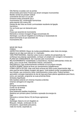 Oito flechas cruzadas com as pontas
direcionadas para baixo Forças que ativam energias inconscientes
Bastão central em posição vertical
conectando Sol (Q) e a Lua (W)
Uníssono entre consciente (Q) e
inconsciente (W), combinação harmoniosa
entre espírito (Q) e alma (W)
Estrela de dez raios ao fundo Luminosidade resultante da ligação
harmônica
Cor ao fundo que vai clareando para
cima
Força que ascende do inconsciente
Elemento e número Coragem (Fogo) concentrada (9)
Astrologia: Lua (W) em Sagitário (l) Confiança e necessidade de
desenvolvimento (l) que ascendem do
inconsciente (W)



NOVE DE PAUS
FORÇA
ASPECTOS GERAIS: Dispor de muitas possibilidades, estar cheio de energia,
alegrar-se por algo que está por vir, inspiração.
VIDA PROFISSIONAL: Adentrar solos novos e repletos de perspectivas, ter
confiança nas próprias capacidades, começar um projeto com coragem e entusiasmo.
PLANO DA CONSCIÊNCIA: Ser inspirado pelo inconsciente.
RELACIONAMENTO: Estabilidade e unissonância, impulsos estimulantes vindos da
alma, novo vínculo forte, intercâmbio intenso, entusiasmo.
ENCORAJA A: Agir audaciosamente confiando na sua própria intuição.
ALERTA SOBRE: Deixar-se levar por pensamentos megalômanos.
COMO CARTA DO DIA: Hoje você deve arriscar-se! Deve ousar experimentar algo
para qual lhe tenha faltado coragem até agora. Você poderá confiar completamente na
sua intuição, que conduzirá a fazer instintivamente a coisa certa. Poderá também
aproveitar a energia inspiradora do dia de hoje para fazer planos agradáveis para futuro,
como, por exemplo, programar as suas próximas férias.
Símbolos Significado
Oito bastões ardendo em chamas Impulsos ardentes
Chamas selvagens em segundo
plano
Energias incontroláveis
Fundo cor de laranja
Energia do fogo
Dois poderosos bastões ritualísticos
tibetanos em primeiro plano Controle e opressão da energia do
fogo
Elemento e número Soma (10) de forças agressivas
(Fogo)
Astrologia: Saturno (U) em Sagitário (l)
Bloqueio, inibição, contenção (U) de
entusiasmo, capacidade persuasiva,
visão do mundo, expansão (l)

                                                                                        244
 