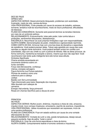 DEZ DE PAUS
OPRES SÃO
ASPECTOS GERAIS: Desenvolvimento bloqueado, problemas com autoridade,
frustração, medo da vida, camisa-de-força.
VIDA PROFISSIONAL: Forte pressão por causa do excesso de trabalho, estresse,
tormento, tentativa inútil de reconhecimento, medo do futuro profissional, dificuldades
de liderança.
PLANO DA CONSCIÊNCIA: Somente será possível dominar as tensões interiores
por meio de um profundo esforço.
RELACIONAMENTO: Endurecimento, lutas pelo poder, lutar contra tabus e
proibições, sentimentos bloqueados, desesperança.
ENCORAJA A: Reconhecer as suas próprias limitações e agir com responsabilidade.
ALERTA SOBRE: Demonstrações de poder, intolerância e agressividade reprimida.
COMO CARTA DO DIA: Arme-se hoje com uma boa dose de disciplina e capacidade
de resistência. Você poderá precisar delas. Talvez seja agredido por causa das suas
opiniões ou alguém tente dominá-lo. Você poderá também entrar em conflito com
autoridades, seja com seu chefe ou com a polícia de trânsito. Não se deixe provocar, de
forma nenhuma, mantenha-se tranqüilo e sereno, mesmo que isso não seja fácil. Você
reconhecerá mais tarde quão inteligente terá sido tomar essa atitude.
Símbolos Significado
Chama amarelo-esverdeada em
movimento dinâmico sobre um
fundo vermelho
Força vital efervescente, confiança
intensa, energias selvagens
Figura feminina nua Pureza sedutora
Plumas de avestruz como uma
cobertura para a cabeça
Justiça
Bastão com Sol Luminosidade
Tigre direcionado para baixo Separação dos impulsos
Altar dourado com cabeças de
carneiros
Energia vital ardente, força primaveril
Rosas em chamas Sacrifício para a deusa do amor



PRINCESA
DE PAUS
ASPECTOS GERAIS: Mulher jovem, dinâmica, impulsiva e cheia de vida, amazona,
impulso inicial, novo começo impetuoso, entusiasmo, espírito de aventura, impaciência.
VIDA PROFISSIONAL: Idéias inovadoras que necessitam ser expressas, início de
uma carreira profissional.
PLANO DA CONSCIÊNCIA: Ficar em estado eufórico por causa de uma vontade
efervescente de viver.
RELACIONAMENTO: Vontade de curtir a vida, paixão tempestuosa, desejo sexual,
paquera excitante, fogo de palha, "pular a cerca".
ENCORAJA A: Viver de uma forma espontânea e cheia de ânimo.
ALERTA SOBRE: Comportamento teatral e humores variáveis e impulsivos.
                                                                                         245
 
