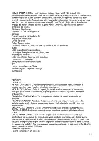 COMO CARTA DO DIA: Hoje você quer tudo ou nada. Você não se dará por
satisfeito com meios-termos. Você estará tão radiante de energia que mal poderá esperar
para contagiar os outros com seu entusiasmo. No amor, isso poderá conduzi-lo a um
encontro apaixonante. De qualquer jeito, você estará disposto a deixar-se levar por uma
aventura, sem se preocupar com as conseqüências. De fato, hoje não terá nada que
impeça de deixar a razão de lado e, pelo menos uma vez, agir de acordo com os
princípios do prazer.
Símbolos Significado
Guerreiro nu em carruagem de
combate
Força impulsiva, capacidade de
imposição, jovialidade
Coroa de raios
Brilho, força criadora
Emblema mágico no peito Poder e capacidade de influenciar os
outros
Leão incandescente puxando a
carruagem Energia animal impulsiva, que
impele para a frente
Leão com rédeas Controle dos impulsos
Labaredas pontiagudas
Energia criativa direcionada para
alvo
Lança com cabeça de Fênix
Símbolo egípcio de poder, energia
purificadora



PRÍNCIPE
DE PAUS
ASPECTOS GERAIS: O homem empreendedor, conquistador, herói, corredor, a
pessoa colérica, novo impulso, iniciativa, entusiasmo.
VIDA PROFISSIONAL: Estar à disposição para trabalhar, vontade de se arriscar,
coragem para tornar-se autônomo, espírito pioneiro, começar algo novo com todo
entusiasmo.
PLANO DA CONSCIÊNCIA: Ter uma postura otimista na vida e autoconfiança
elevada.
RELACIONAMENTO: Paixões selvagens, erotismo exigente, aventura arriscada,
satisfação do desejo de uma forma espontânea, porém também infantil. Humores
imprevisíveis.
ENCORAJA A: Encarar a vida de uma maneira aberta e cheia de autoconfiança.
ALERTA SOBRE: Satisfação espontânea de desejos à custa de objetivos a longo
prazo.
COMO CARTA DO DIA: Para ter uma experiência realmente intensa, você hoje
aceitará até correr riscos. De preferência, você gostaria de mostrar para todos quem
realmente traz dentro de si. Porém, se afrouxar as rédeas na hora errada, poderá, com
seu jeito enérgico, passar por cima de alguém e até aborrecer-se com os seus vizinhos
ou colegas de trabalho. Por isso, procure palco adequado para a sua encenação. Quebre
algum recorde ou saia e divirta-se.
Símbolos Significado
Rainha sentada em um trono de
                                                                                     246
 