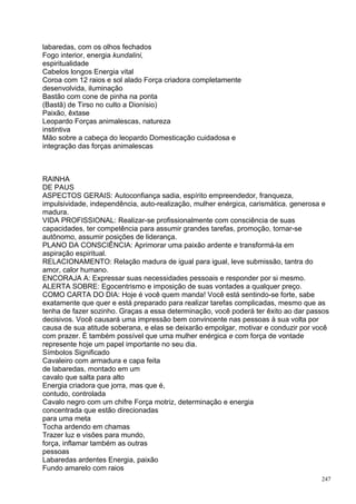 labaredas, com os olhos fechados
Fogo interior, energia kundalini,
espiritualidade
Cabelos longos Energia vital
Coroa com 12 raios e sol alado Força criadora completamente
desenvolvida, iluminação
Bastão com cone de pinha na ponta
(Bastã) de Tirso no culto a Dionísio)
Paixão, êxtase
Leopardo Forças animalescas, natureza
instintiva
Mão sobre a cabeça do leopardo Domesticação cuidadosa e
integração das forças animalescas



RAINHA
DE PAUS
ASPECTOS GERAIS: Autoconfiança sadia, espírito empreendedor, franqueza,
impulsividade, independência, auto-realização, mulher enérgica, carismática. generosa e
madura.
VIDA PROFISSIONAL: Realizar-se profissionalmente com consciência de suas
capacidades, ter competência para assumir grandes tarefas, promoção, tornar-se
autônomo, assumir posições de liderança.
PLANO DA CONSCIÊNCIA: Aprimorar uma paixão ardente e transformá-la em
aspiração espiritual.
RELACIONAMENTO: Relação madura de igual para igual, leve submissão, tantra do
amor, calor humano.
ENCORAJA A: Expressar suas necessidades pessoais e responder por si mesmo.
ALERTA SOBRE: Egocentrismo e imposição de suas vontades a qualquer preço.
COMO CARTA DO DIA: Hoje é você quem manda! Você está sentindo-se forte, sabe
exatamente que quer e está preparado para realizar tarefas complicadas, mesmo que as
tenha de fazer sozinho. Graças a essa determinação, você poderá ter êxito ao dar passos
decisivos. Você causará uma impressão bem convincente nas pessoas à sua volta por
causa de sua atitude soberana, e elas se deixarão empolgar, motivar e conduzir por você
com prazer. É também possível que uma mulher enérgica e com força de vontade
represente hoje um papel importante no seu dia.
Símbolos Significado
Cavaleiro com armadura e capa feita
de labaredas, montado em um
cavalo que salta para alto
Energia criadora que jorra, mas que é,
contudo, controlada
Cavalo negro com um chifre Força motriz, determinação e energia
concentrada que estão direcionadas
para uma meta
Tocha ardendo em chamas
Trazer luz e visões para mundo,
força, inflamar também as outras
pessoas
Labaredas ardentes Energia, paixão
Fundo amarelo com raios
                                                                                    247
 