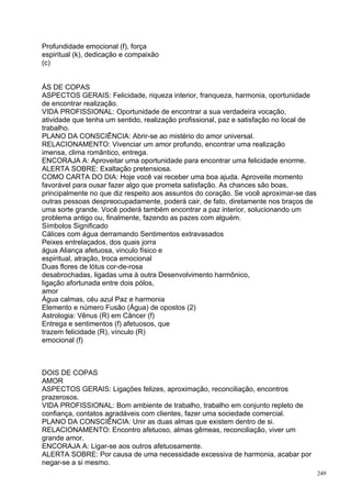 Profundidade emocional (f), força
espiritual (k), dedicação e compaixão
(c)


ÁS DE COPAS
ASPECTOS GERAIS: Felicidade, riqueza interior, franqueza, harmonia, oportunidade
de encontrar realização.
VIDA PROFISSIONAL: Oportunidade de encontrar a sua verdadeira vocação,
atividade que tenha um sentido, realização profissional, paz e satisfação no local de
trabalho.
PLANO DA CONSCIÊNCIA: Abrir-se ao mistério do amor universal.
RELACIONAMENTO: Vivenciar um amor profundo, encontrar uma realização
imensa, clima romântico, entrega.
ENCORAJA A: Aproveitar uma oportunidade para encontrar uma felicidade enorme.
ALERTA SOBRE: Exaltação pretensiosa.
COMO CARTA DO DIA: Hoje você vai receber uma boa ajuda. Aproveite momento
favorável para ousar fazer algo que prometa satisfação. As chances são boas,
principalmente no que diz respeito aos assuntos do coração. Se você aproximar-se das
outras pessoas despreocupadamente, poderá cair, de fato, diretamente nos braços de
uma sorte grande. Você poderá também encontrar a paz interior, solucionando um
problema antigo ou, finalmente, fazendo as pazes com alguém.
Símbolos Significado
Cálices com água derramando Sentimentos extravasados
Peixes entrelaçados, dos quais jorra
água Aliança afetuosa, vinculo físico e
espiritual, atração, troca emocional
Duas flores de lótus cor-de-rosa
desabrochadas, ligadas uma à outra Desenvolvimento harmônico,
ligação afortunada entre dois pólos,
amor
Água calmas, céu azul Paz e harmonia
Elemento e número Fusão (Água) de opostos (2)
Astrologia: Vênus (R) em Câncer (f)
Entrega e sentimentos (f) afetuosos, que
trazem felicidade (R), vínculo (R)
emocional (f)



DOIS DE COPAS
AMOR
ASPECTOS GERAIS: Ligações felizes, aproximação, reconciliação, encontros
prazerosos.
VIDA PROFISSIONAL: Bom ambiente de trabalho, trabalho em conjunto repleto de
confiança, contatos agradáveis com clientes, fazer uma sociedade comercial.
PLANO DA CONSCIÊNCIA: Unir as duas almas que existem dentro de si.
RELACIONAMENTO: Encontro afetuoso, almas gêmeas, reconciliação, viver um
grande amor.
ENCORAJA A: Ligar-se aos outros afetuosamente.
ALERTA SOBRE: Por causa de uma necessidade excessiva de harmonia, acabar por
negar-se a si mesmo.
                                                                                        249
 