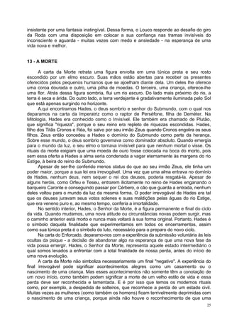 insistente por uma fantasia inatingível. Dessa forma, o Louco responde ao desafio do giro
da Roda com uma disposição em colocar a sua confiança nas tramas invisíveis do
inconsciente e aguarda - muitas vezes com medo e ansiedade - na esperança de uma
vida nova e melhor.


13 - A MORTE

      A carta da Morte retrata uma figura envolta em uma túnica preta e seu rosto
escondido por um elmo escuro. Suas mãos estão abertas para receber os presentes
oferecidos pelos pequenos humanos que se ajoelham diante dela. Um deles lhe oferece
uma coroa dourada e outro, uma pilha de moedas. O terceiro, uma criança, oferece-lhe
uma flor. Atrás dessa figura sombria, flui um rio escuro. Do lado mais próximo do rio, a
terra é seca e árida. Do outro lado, a terra verdejante é gradativamente iluminada pelo Sol
que está apenas surgindo no horizonte.
      A.qui encontramos Hades, o deus sombrio e senhor do Submundo, com o qual nos
deparamos na carta da Imperatriz como o raptor de Perséfone, filha de Deméter. Na
Mitologia, Hades era conhecido como o Invisível. Ele também era chamado de Plutão,
que significa "riqueza", porque o seu reino era repleto de riquezas escondidas. Hades,
filho dos Titãs Cronos e Réa, foi salvo por seu irmão Zeus quando Cronos engolira os seus
filhos. Zeus então concedeu a Hades o domínio do Submundo como parte da herança.
Sobre esse mundo, o deus sombrio governava como dominador absoluto. Quando emergia
para o mundo da luz, o seu elmo o tornava invisível para que nenhum mortal o visse. Os
rituais da morte exigiam que uma moeda de ouro fosse colocada na boca do morto, pois
sem essa oferta a Hades a alma seria condenada a vagar eternamente às margens do rio
Estige, à beira do reino do Submundo.
      Apesar de ser-lhe conferido menos status do que ao seu irmão Zeus, ele tinha um
poder maior, porque a sua lei era irrevogável. Uma vez que uma alma entrava no domínio
de Hades, nenhum deus, nem sequer o rei dos deuses, poderia resgatá-la. Apesar de
alguns heróis, como Orfeu e Teseu, entrarem ilicitamente no reino de Hades enganando o
barqueiro Caronte e conseguindo passar por Cérbero, o cão que guarda a entrada, nenhum
deles voltou para o mundo da luz da mesma forma. O poder irrevogável de Hades era tal
que os deuses juravam seus votos solenes e suas maldições pelas águas do rio Estige,
que era veneno puro e, ao mesmo tempo, conferia a imortalidade.
      No sentido interior, Hades, o Senhor da Morte, é a figura permanente e final do ciclo
da vida. Quando mudamos, uma nova atitude ou circunstâncias novas podem surgir, mas
o caminho anterior está morto e nunca mais voltará à sua forma original. Portanto, Hades é
o símbolo daquela finalidade que experimentamos em todos os encerramentos, assim
como sua túnica preta é o símbolo do luto, necessário para o preparo do novo ciclo.
      Na carta do Enforcado, deparamo-nos com a experiência da submissão voluntária às leis
ocultas da psique - a decisão de abandonar algo na esperança de que uma nova fase da
vida possa emergir. Hades, o Senhor da Morte, representa aquele estado intermediário o
qual somos levados a enfrentar com a total finalidade de nossa perda, antes do início de
uma nova evolução.
      A carta da Morte não simboliza necessariamente um final "negativo". A experiência do
final irrevogável pode significar acontecimentos alegres como um casamento ou o
nascimento de uma criança. Mas esses acontecimentos não somente têm a conotação de
um novo início, como também podem significar a morte de um velho estilo de vida e essa
perda deve ser reconhecida e lamentada. E é por isso que temos os modernos rituais
como, por exemplo, a despedida de solteiros, que reconhece a perda de um estado civil.
Muitas vezes as mulheres (como também os homens) ficam terrivelmente deprimidas com
o nascimento de uma criança, porque ainda não houve o reconhecimento de que uma
                                                                                         25
 