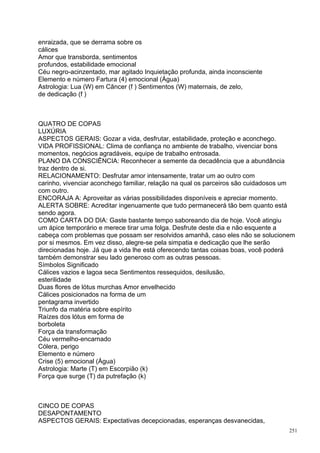 enraizada, que se derrama sobre os
cálices
Amor que transborda, sentimentos
profundos, estabilidade emocional
Céu negro-acinzentado, mar agitado Inquietação profunda, ainda inconsciente
Elemento e número Fartura (4) emocional (Água)
Astrologia: Lua (W) em Câncer (f ) Sentimentos (W) maternais, de zelo,
de dedicação (f )



QUATRO DE COPAS
LUXÚRIA
ASPECTOS GERAIS: Gozar a vida, desfrutar, estabilidade, proteção e aconchego.
VIDA PROFISSIONAL: Clima de confiança no ambiente de trabalho, vivenciar bons
momentos, negócios agradáveis, equipe de trabalho entrosada.
PLANO DA CONSCIÊNCIA: Reconhecer a semente da decadência que a abundância
traz dentro de si.
RELACIONAMENTO: Desfrutar amor intensamente, tratar um ao outro com
carinho, vivenciar aconchego familiar, relação na qual os parceiros são cuidadosos um
com outro.
ENCORAJA A: Aproveitar as várias possibilidades disponíveis e apreciar momento.
ALERTA SOBRE: Acreditar ingenuamente que tudo permanecerá tão bem quanto está
sendo agora.
COMO CARTA DO DIA: Gaste bastante tempo saboreando dia de hoje. Você atingiu
um ápice temporário e merece tirar uma folga. Desfrute deste dia e não esquente a
cabeça com problemas que possam ser resolvidos amanhã, caso eles não se solucionem
por si mesmos. Em vez disso, alegre-se pela simpatia e dedicação que lhe serão
direcionadas hoje. Já que a vida lhe está oferecendo tantas coisas boas, você poderá
também demonstrar seu lado generoso com as outras pessoas.
Símbolos Significado
Cálices vazios e lagoa seca Sentimentos ressequidos, desilusão,
esterilidade
Duas flores de lótus murchas Amor envelhecido
Cálices posicionados na forma de um
pentagrama invertido
Triunfo da matéria sobre espírito
Raízes dos lótus em forma de
borboleta
Força da transformação
Céu vermelho-encarnado
Cólera, perigo
Elemento e número
Crise (5) emocional (Água)
Astrologia: Marte (T) em Escorpião (k)
Força que surge (T) da putrefação (k)



CINCO DE COPAS
DESAPONTAMENTO
ASPECTOS GERAIS: Expectativas decepcionadas, esperanças desvanecidas,
                                                                                   251
 