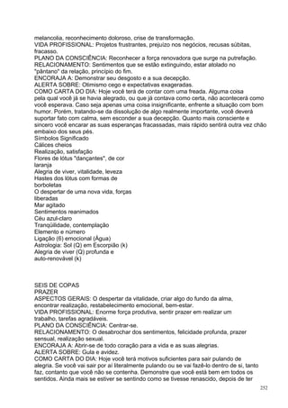 melancolia, reconhecimento doloroso, crise de transformação.
VIDA PROFISSIONAL: Projetos frustrantes, prejuízo nos negócios, recusas súbitas,
fracasso.
PLANO DA CONSCIÊNCIA: Reconhecer a força renovadora que surge na putrefação.
RELACIONAMENTO: Sentimentos que se estão extinguindo, estar atolado no
"pântano" da relação, princípio do fim.
ENCORAJA A: Demonstrar seu desgosto e a sua decepção.
ALERTA SOBRE: Otimismo cego e expectativas exageradas.
COMO CARTA DO DIA: Hoje você terá de contar com uma freada. Alguma coisa
pela qual você já se havia alegrado, ou que já contava como certa, não acontecerá como
você esperava. Caso seja apenas uma coisa insignificante, enfrente a situação com bom
humor. Porém, tratando-se da dissolução de algo realmente importante, você deverá
suportar fato com calma, sem esconder a sua decepção. Quanto mais consciente e
sincero você encarar as suas esperanças fracassadas, mais rápido sentirá outra vez chão
embaixo dos seus pés.
Símbolos Significado
Cálices cheios
Realização, satisfação
Flores de lótus "dançantes", de cor
laranja
Alegria de viver, vitalidade, leveza
Hastes dos lótus com formas de
borboletas
O despertar de uma nova vida, forças
liberadas
Mar agitado
Sentimentos reanimados
Céu azul-claro
Tranqüilidade, contemplação
Elemento e número
Ligação (6) emocional (Água)
Astrologia: Sol (Q) em Escorpião (k)
Alegria de viver (Q) profunda e
auto-renovável (k)



SEIS DE COPAS
PRAZER
ASPECTOS GERAIS: O despertar da vitalidade, criar algo do fundo da alma,
encontrar realização, restabelecimento emocional, bem-estar.
VIDA PROFISSIONAL: Enorme força produtiva, sentir prazer em realizar um
trabalho, tarefas agradáveis.
PLANO DA CONSCIÊNCIA: Centrar-se.
RELACIONAMENTO: O desabrochar dos sentimentos, felicidade profunda, prazer
sensual, realização sexual.
ENCORAJA A: Abrir-se de todo coração para a vida e as suas alegrias.
ALERTA SOBRE: Gula e avidez.
COMO CARTA DO DIA: Hoje você terá motivos suficientes para sair pulando de
alegria. Se você vai sair por aí literalmente pulando ou se vai fazê-lo dentro de si, tanto
faz, contanto que você não se contenha. Demonstre que você está bem em todos os
sentidos. Ainda mais se estiver se sentindo como se tivesse renascido, depois de ter
                                                                                              252
 