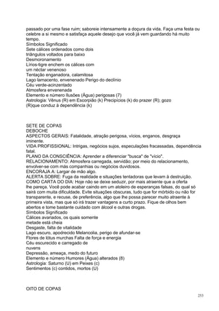 passado por uma fase ruim; saboreie intensamente a doçura da vida. Faça uma festa ou
celebre a si mesmo e satisfaça aquele desejo que você já vem guardando há muito
tempo.
Símbolos Significado
Sete cálices ordenados como dois
triângulos voltados para baixo
Desmoronamento
Lírios-tigre enchem os cálices com
um néctar venenoso
Tentação enganadora, calamitosa
Lago lamacento, envenenado Perigo do declínio
Céu verde-acinzentado
Atmosfera envenenada
Elemento e número Ilusões (Água) perigosas (7)
Astrologia: Vênus (R) em Escorpião (k) Precipícios (k) do prazer (R); gozo
(R)que conduz à dependência (k)



SETE DE COPAS
DEBOCHE
ASPECTOS GERAIS: Fatalidade, atração perigosa, vícios, enganos, desgraça
iminente.
VIDA PROFISSIONAL: Intrigas, negócios sujos, especulações fracassadas, dependência
fatal.
PLANO DA CONSCIÊNCIA: Aprender a diferenciar "busca" de "vício".
RELACIONAMENTO: Atmosfera carregada, servidão; por meio do relacionamento,
envolver-se com más companhias ou negócios duvidosos.
ENCORAJA A: Largar de mão algo.
ALERTA SOBRE: Fuga da realidade e situações tentadoras que levam à destruição.
COMO CARTA DO DIA: Hoje não se deixe seduzir, por mais atraente que a oferta
lhe pareça. Você pode acabar caindo em um atoleiro de esperanças falsas, do qual só
sairá com muita dificuldade. Evite situações obscuras, tudo que for mórbido ou não for
transparente, e recuse, de preferência, algo que lhe possa parecer muito atraente à
primeira vista, mas que só irá trazer vantagens a curto prazo. Fique de olhos bem
abertos e tome bastante cuidado com álcool e outras drogas.
Símbolos Significado
Cálices avariados, os quais somente
metade está cheia
Desgaste, falta de vitalidade
Lago escuro, apodrecido Melancolia, perigo de afundar-se
Flores de lótus murchas Falta de força e energia
Céu escurecido e carregado de
nuvens
Depressão, ameaça, medo do futuro
Elemento e número Humores (Água) alterados (8)
Astrologia: Saturno (U) em Peixes (c)
Sentimentos (c) contidos, mortos (U)



OITO DE COPAS
                                                                                    253
 