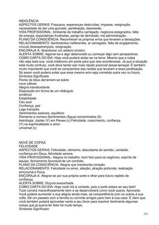 INDOLÊNCIA
ASPECTOS GERAIS: Fraqueza, esperanças destruídas, impasse. resignação.
necessidade de dar uma guinada, paralisação, depressão.
VIDA PROFISSIONAL: Ambiente de trabalho carregado, negócios estagnados, falta
de energia, expectativas frustradas, perigo de demissão, má administração.
PLANO DA CONSCIÊNCIA: Reconhecer os próprios erros que levaram a decepções.
RELACIONAMENTO: Sentimentos indiferentes. ar carregado, falta de engajamento,
vínculo desesperançoso, resignação.
ENCORAJA A: Abandonar um atoleiro sinistro.
ALERTA SOBRE: Agarrar-se a algo deteriorado ou começar algo sem perspectivas.
COMO CARTA DO DIA: Hoje você poderá atolar-se na lama. Mesmo que a culpa
não seja toda sua, você colaborou em parte para que isso acontecesse. Já que a situação
está muito confusa, você deve tentar sair mais rápido possível desse lamaçal. É também
muito importante que você se conscientize das razões que levaram a essa paralisação.
Só assim você poderá evitar que esse mesmo erro seja cometido outra vez no futuro.
Símbolos Significado
Flores de lótus derramam-se sobre
nove cálices
Alegria transbordante
Disposição em forma de um retângulo
simétrico
Estabilidade
Céu azul
Confiança, paz
Lago tranqüilo
Sentimentos estáveis, equilíbrio
Elemento e número Sentimentos (Água) concentrados (9)
Astrologia: Júpiter (Y) em Peixes (c) Felicidade, crescimento, confiança
(Y) na espiritualidade e amor
universal (c)



NOVE DE COPAS
FELICIDADE
ASPECTOS GERAIS: Felicidade, otimismo, descoberta do sentido, caridade,
confiança em Deus, felicidade serena.
VIDA PROFISSIONAL: Alegria no trabalho, bom faro para os negócios, espírito de
equipe, fechamento favorável de um contrato.
PLANO DA CONSCIÊNCIA: Alegria que transborda coração.
RELACIONAMENTO: Felicidade no amor, afeição, atração profunda, realização
emocional e física.
ENCORAJA A: Alegrar-se por sua própria sorte e olhar para futuro repleto de
confiança.
ALERTA SOBRE: Doçura exacerbada.
COMO CARTA DO DIA: Hoje você rirá à vontade, pois a sorte estará ao seu lado!
Tudo correrá maravilhosamente bem e se desenvolverá como você queria. Aproveite.
Você poderá aumentar a sua alegria ainda mais, se compartilhá-la com os outros à sua
volta. Dê um passeio com a família ou convide amigos para irem à sua casa. É claro que
você também poderá aproveitar vento a seu favor para resolver facilmente algumas
coisas que já queria ter feito há muito tempo.
Símbolos Significado
                                                                                    254
 