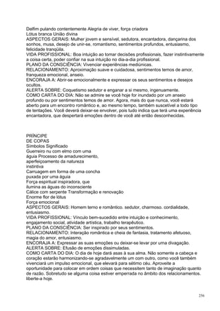 Delfim pulando contentemente Alegria de viver, força criadora
Lótus branca União divina
ASPECTOS GERAIS: Mulher jovem e sensível, sedutora, encantadora, dançarina dos
sonhos, musa, desejo de unir-se, romantismo, sentimentos profundos, entusiasmo,
felicidade tranqüila.
VIDA PROFISSIONAL: Boa intuição ao tomar decisões profissionais, fazer instintivamente
a coisa certa, poder confiar na sua intuição no dia-a-dia profissional.
PLANO DA CONSCIÊNCIA: Vivenciar experiências mediúnicas.
RELACIONAMENTO: Aproximação suave e cuidadosa, sentimentos temos de amor,
franqueza emocional, anseio.
ENCORAJA A: Abrir-se emocionalmente e expressar os seus sentimentos e desejos
ocultos.
ALERTA SOBRE: Coquetismo sedutor e enganar a si mesmo, ingenuamente.
COMO CARTA DO DIA: Não se admire se você hoje for inundado por um anseio
profundo ou por sentimentos temos de amor. Agora, mais do que nunca, você estará
aberto para um encontro romântico e, ao mesmo tempo, também suscetível a todo tipo
de tentações. Você deverá deixar-se envolver, pois tudo indica que terá uma experiência
encantadora, que despertará emoções dentro de você até então desconhecidas.



PRÍNCIPE
DE COPAS
Símbolos Significado
Guerreiro nu com elmo com uma
águia Processo de amadurecimento,
aperfeiçoamento da natureza
instintiva
Carruagem em forma de uma concha
puxada por uma águia
Força espiritual inspiradora, que
ilumina as águas do inconsciente
Cálice com serpente Transformação e renovação
Enorme flor de lótus
Força emocional
ASPECTOS GERAIS: Homem terno e romântico. sedutor, charmoso. cordialidade,
entusiasmo.
VIDA PROFISSIONAL: Vínculo bem-sucedido entre intuição e conhecimento,
engajamento social, atividade artística, trabalho terapêutico.
PLANO DA CONSCIÊNCIA: Ser inspirado por seus sentimentos.
RELACIONAMENTO: Interação romântica e cheia de fantasia, tratamento afetuoso,
magia do amor, entusiasmo.
ENCORAJA A: Expressar as suas emoções ou deixar-se levar por urna divagação.
ALERTA SOBRE: Efusão de emoções dissimuladas.
COMO CARTA DO DIA: O dia de hoje dará asas à sua alma. Não somente a cabeça e
coração estarão harmonizando-se agradavelmente um com outro, como você também
vivenciará um impulso emocional, que elevará para sétimo céu. Aproveite a
oportunidade para colocar em ordem coisas que necessitem tanto de imaginação quanto
de razão. Sobretudo se alguma coisa estiver emperrada no âmbito dos relacionamentos.
liberte-a hoje.


                                                                                    256
 