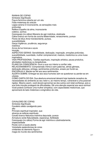 RAINHA DE COPAS
Símbolos Significado
Figura feminina coberta por um véu
Fada misteriosa do oráculo
Lagoa serena O inconsciente, as sensações mais
profundas
Reflexo Espelho da alma, inconsciente
coletivo, sonhos
Caranguejo (no cálice) Maneira de agir instintiva, obstinada
Cálice branco em forma de concha Maternidade, renascimento, pureza
Flores de lótus Amor transbordante, pureza,
suscetibilidade
Garça Vigilância. prudência, segurança
instintiva
Arcos de luz brancas e azuis
Intuição
ASPECTOS GERAIS: Sensibilidade, dedicação, inspiração, emoções profundas,
suscetibilidade, suavidade, mulher compreensível, madura, mediúnica ou uma musa
inspiradora.
VIDA PROFISSIONAL: Tarefas espirituais, inspiração artística, pausa produtiva,
atividades mediúnicas ou terapêuticas.
PLANO DA CONSCIÊNCIA: Ouvir a sua voz interior e confiar nela.
RELACIONAMENTO: Compreensão íntima e sem palavras, almas gêmeas,
dedicação afetuosa, entrega, sentimentos profundos, anseio por fundir-se.
ENCORAJA A: Manter-se fiel aos seus sentimentos.
ALERTA SOBRE: Entregar-se aos seus humores sem se questionar ou perder-se em
utopias.
COMO CARTA DO DIA: Sua abertura emocional deixará hoje bastante receptivo às
necessidades do ambiente ao seu redor e, ao mesmo tempo, vulnerável a uma possível
rigidez. Mesmo assim, você deverá aproximar-se dos outros com total confiança, pois a
sua forte intuição protegerá de dificuldades. Dê uma atenção especial aos seus sonhos!
Você poderá conhecer uma mulher simpática, com capacidades mediúnicas, que
aproximará do lado misterioso e enigmático da vida.




CAVALEIRO DE COPAS
Símbolos Significado
Cavaleiro alado cavalgando para
alto
Princípio espiritual inspirador, que
alcança as esferas espirituais
Cavalo branco Natureza instintiva depurada, pureza
Armadura verde Naturalidade, esperança, fertilidade
Caranguejo (no cálice) Forma de agir instintiva e obstinadamente,
impetuosidade
Pavão com a cauda aberta
Variedade esplendorosa de cores
cintilantes do elemento Água e
magia do mundo dos sentimentos
                                                                                     257
 