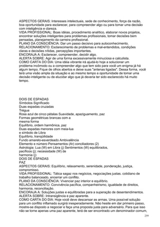 ASPECTOS GERAIS: Interesses intelectuais, sede de conhecimento, força da razão,
boa oportunidade para esclarecer, para compreender algo ou para tomar uma decisão
com inteligência e clareza.
VIDA PROFISSIONAL: Boas idéias, procedimento analítico, elaborar novos projetos,
encontrar soluções inteligentes para problemas profissionais, tomar decisões bem
pensadas, planejamento da carreira profissional.
PLANO DA CONSCIÊNCIA: Dar um passo decisivo para autoconhecimento.
RELACIONAMENTO: Esclarecimento de problemas e mal-entendidos, condições
claras e decisões nítidas, percepções importantes.
ENCORAJA A: Esclarecer, compreender, decidir algo.
ALERTA SOBRE: Agir de uma forma excessivamente minuciosa e calculista.
COMO CARTA DO DIA: Uma idéia vibrante irá ajudá-lo hoje a solucionar um
problema incômodo ou a compreender algo que tem sido para você um enigma já há
algum tempo. Fique de olhos abertos e deixe suas "antenas ligadas". Dessa forma, você
terá uma visão ampla da situação e ao mesmo tempo a oportunidade de tomar uma
decisão inteligente ou de elucidar algo que já deveria ter sido esclarecido há muito
tempo.




DOIS DE ESPADAS
Símbolos Significado
Duas espadas cruzadas
Trégua
Rosa azul de cinco pétalas Suavidade, apaziguamento, paz
Formas geométricas brancas com a
mesma forma
Equilíbrio, ordem harmônica, paz
Duas espadas menores com meia-lua
e símbolo de Libra
Equilíbrio, tranqüilidade
Fundo amarelo-esverdeado Ambivalência
Elemento e número Pensamentos (Ar) conciliadores (2)
Astrologia: Lua (W) em Libra (j) Sentimentos (W) equilibrados,
pacíficos (j); necessidade (W) de
harmonia (j)
DOIS DE ESPADAS
PAZ
ASPECTOS GERAIS: Equilíbrio, relaxamento, serenidade, ponderação, justiça,
compromisso.
VIDA PROFISSIONAL: Tática sagaz nos negócios, negociações justas. cotidiano de
trabalho balanceado, encerrar um conflito.
PLANO DA CONSCIÊNCIA: Vivenciar paz interior e equilíbrio.
RELACIONAMENTO: Convivência pacífica, companheirismo, igualdade de direitos,
harmonia, reconciliação.
ENCORAJA A: Soluções justas e equilibradas para a superação de desentendimentos.
ALERTA SOBRE: Intransigência e paz aparente.
COMO CARTA DO DIA: Hoje você deve descansar as armas. Uma possível solução
para um conflito inflamado surgirá inesperadamente. Não hesite em dar primeiro passo,
mostre-se disposto a negociar e faça uma proposta justa para adversário. Para que isso
não se torne apenas uma paz aparente, terá de ser encontrado um denominador comum,
                                                                                    259
 