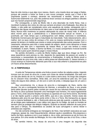 fase da vida morreu e que algo novo nasceu. Assim, uma moeda deve ser paga a Hades,
porque ele preside a todos os finais e aos novos começos, sendo que o final é tão
importante quanto o começo, devendo ser reconhecido e sentido. Vamos para o
Submundo totalmente nus, pois não podemos levar conosco os antigos padrões e atitudes
que nos haviam proporcionado segurança.
      Por conseguinte, a carta da Morte não é uma descrição da morte física, mas a
inevitável mudança dos ciclos da vida que sempre envolvem uma finalização. Aos olhos de
Hades, a vida pode ser considerada como uma sequência de mortes, começando com o
abandono das águas reconfortantes do útero para a cruel realidade da separada existência
física. Nunca mais viveremos no paraíso abençoado do corpo de nossa mãe. A infância
deve morrer para que a adolescência e o desenvolvimento sexual se iniciem, e a
juventude, por mais tempo que a prolonguemos com dietas, exercícios e cosméticos,
finalmente morrerá para dar lugar à maturidade da meia-idade. Todo relacionamento, até o
melhor, tem os seus ciclos de começo e fim, pois os nossos sentimentos mudam com o
passar do tempo e à medida que cresce a nossa compreensão das outras pessoas. Com o
casamento, deixamos para trás o nosso estado de solteiro, assim como deixamos a nossa
juventude para trás com o nascimento de nossos filhos, o que nos lembra a nossa
mortalidade. E assim, Hades, o Senhor da Morte, é o nosso companheiro invisível durante
toda a vida e para quem devemos pagar o nosso tributo.
      No sentido divinatório, a carta da Morte implica algo que deve chegar ao fim. Se
essa experiência será penosa ou não, depende da capacidade da pessoa em aceitar e
reconhecer a necessidade de encerramentos e finalizações. A carta da Morte prevê a
oportunidade de uma nova vida, caso a velha possa ser abandonada. E, dessa maneira, o
Louco avança no Submundo deixando para trás a sua vida anterior e preparando-se para
um futuro ainda desconhecido.

14 - A TEMPERANÇA

      A carta da Temperança retrata uma linda e jovem mulher de cabelos pretos, trajando
túnicas com as cores do arco-íris, e asas com cores de várias tonalidades. Ela está com
um dos pés dentro de um rio, límpido e o outro sobre a terra seca. Ao longo das margens
do rio crescem lírios vermelhos. Atrás dela, um arco-íris estende-se pelo céu. Em suas
mãos ela segura dois cálices, um de ouro e outro de prata, e despeja água de um para o
outro.
      Aqui encontramos íris, a deusa do arco-íris e mensageira de Hera, rainha dos
deuses. íris era a contraparte feminina de Hermes, o emissário de Zeus, e era amada
tanto pelos deuses quanto pelos mortais por causa de sua natureza bondosa e afetuosa.
Se Hera ou Zeus quisesse transmitir uma mensagem aos homens, íris voava ligeiramente
para a Terra, onde assumia feições humanas ou aparecia em sua forma divina. Ela fendia
o ar tão rápido quanto o próprio vento Zéfiro, que era o seu consorte. Outras vezes ela
deslizava pelo arco-íris que fazia ponte entre o Céu e a Terra. Ela transpunha as águas
com a mesma facilidade e, até, o Submundo abria-se para ela quando, a pedido de Zeus,
ali se dirigia para reabastecer o seu cálice com água do rio Estige, da qual os imortais se
serviam para se proteger dos feitiços malignos. Quando os deuses voltavam de suas jorna-
das para o Olimpo, íris desatrelava os cavalos de suas carruagens e servia néctar e
ambrósia aos viajantes.
      Íris não somente entregava as mensagens de Hera, mas também executava as suas
vinganças, apesar de, mais frequentemente, oferecer ajuda e assistência. Ela preparava o
banho de Hera, ajudava-a com a sua toalete e, dia e noite, permanecia ao pé do trono de
sua patroa. Em uma versão da Mitologia, foi íris e não Afrodite que deu à luz Eros, o deus
do amor.
      No sentido interior, íris, deusa do arco-íris, é uma imagem da segunda das
                                                                                         26
 