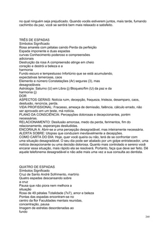 no qual ninguém seja prejudicado. Quando vocês estiverem juntos, mais tarde, fumando
cachimbo da paz, você se sentirá bem mais relaxado e satisfeito.



TRÊS DE ESPADAS
Símbolos Significado
Rosa amarela com pétalas caindo Perda da perfeição
Espada imponente e duas espadas
curvas Conhecimento poderoso e compreensões
adicionais
Destruição da rosa A compreensão atinge em cheio
coração e destrói a beleza e a
harmonia
Fundo escuro e tempestuoso Infortúnio que se está acumulando,
expectativas temerosas, caos
Elemento e número Constatações (Ar) seguras (3), mas
desagradáveis
Astrologia: Saturno (U) em Libra (j) Bloqueio/fim (U) da paz e da
harmonia (j)
DOR
ASPECTOS GERAIS: Notícia ruim, decepção, fraqueza, tristeza, desamparo, caos,
desilusão, renúncia, perda.
VIDA PROFISSIONAL: Fracasso, ameaça de demissão, falência, cálculo errado, não
ser aprovado em um teste, má notícia.
PLANO DA CONSCIÊNCIA: Percepções dolorosas e decepcionantes, porém
necessárias.
RELACIONAMENTO: Desilusão amorosa, medo da perda, ferimentos, fim do
relacionamento, esperanças desiludidas.
ENCORAJA A: Abrir-se a uma percepção desagradável, mas inteiramente necessária.
ALERTA SOBRE: Utopias que conduzem inevitavelmente a decepções.
COMO CARTA DO DIA: Hoje, quer você queira ou não, terá de se confrontar com
uma situação desagradável. O seu dia pode ser abalado por um golpe entristecedor, uma
notícia decepcionante ou uma decisão dolorosa. Quanto mais controlado e sereno você
encarar essa situação, mais rápido ela se resolverá. Portanto, faça que deve ser feito. Dê
aquele telefonema desagradável e não adie mais uma vez a sua consulta ao dentista.



QUATRO DE ESPADAS
Símbolos Significado
Cruz de Santo André Sofrimento, martírio
Quatro espadas descansando sobre
a cruz
Pausa que não piora nem melhora a
situação
Rosa de 49 pétalas Totalidade (7x7), amor e beleza
Pontas das espadas encontram-se no
centro da flor Faculdades mentais reunidas,
concentração, pausa
Imagem de estrelas desordenadas ao
fundo
                                                                                        260
 