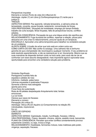 Perspectivas inquietas
Elemento e número Ponto de vista (Ar) inflexível (4)
Astrologia: Júpiter (Y) em Libra (j) Confiança/esperança (Y) na/de paz e
justiça (j)
TRÉGUA
ASPECTOS GERAIS: Paz aparente, retirada temporária, a calmaria antes da
tempestade, covardia, pausa forçada, isolamento, concentração de forças.
VIDA PROFISSIONAL: Situações de imobilidade, emprego por tempo limitado,
trabalho de curta duração, férias forçadas, falta de perspectivas futuras, conflitos
adiados.
PLANO DA CONSCIÊNCIA: Percepção de que uma trégua ainda não significa paz.
RELACIONAMENTO: Fuga duvidosa de conflitos, repensar a relação, pausa para
descanso em uma crise no relacionamento, procurar ajuda de um terapeuta.
ENCORAJA A: Aproveitar uma calma temporária para trabalhar na verdadeira solução
de um problema.
ALERTA SOBRE: A ilusão de achar que tudo está em ordem outra vez.
COMO CARTA DO DIA: Não confie no sossego. Uma calmaria não é nenhuma
garantia de que a tempestade não recomeçará a qualquer momento. O seu problema só
está resolvido aparentemente, e não se resolverá por si só, futuramente. Mesmo que as
suas manobras de dispersão tenham vindo na hora certa, para você não ter de se
confrontar com esse assunto desagradável, mais importante agora é aproveitar essa
oportunidade para encontrar uma verdadeira solução para problema.




Símbolos Significado
Pentagrama invertido feito de
espadas e pétalas de rosa
Infortúnio, maldade, golpe baixo
Lâminas arqueadas e quebradas Fraqueza
Somente a lâmina mais estragada
aponta para cima
Força fraca de sustentação
Rosa de 49 pétalas despedaçada Aniquilamento total, feridas
emocionais
Luz ao fundo
Clareza que nasce do fracasso
Elemento e número
Percepção (Ar) critica (5)
Astrologia: Vênus (R) em Aquário (x) Comportamento na relação (R)
individualista, imprevisível,
frio (x)
CINCO DE ESPADAS
DERROTA
ASPECTOS GERAIS: Capitulação, traição, humilhação, fracasso, infâmia.
VIDA PROFISSIONAL: Fiasco, desastre, chicana, calúnia, assédio moral, bancarrota.
PLANO DA CONSCIÊNCIA: Perceber que evitar conflitos constantemente provoca
exatamente contrário, ou seja, invoca a briga.
RELACIONAMENTO: Hostilidade, ferimentos mútuos, lutas maldosas pelo poder,
vingança, separação, fracasso.
                                                                                    261
 